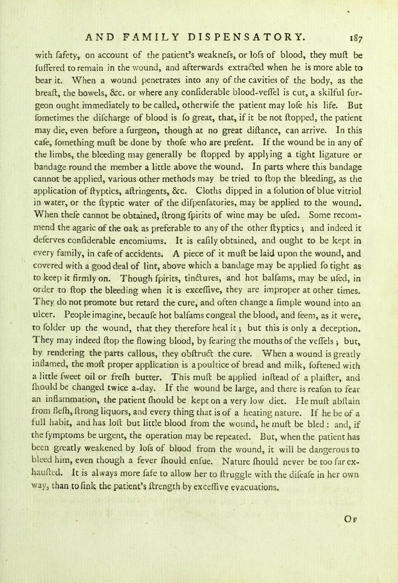 with fafetyr on account of the patient's weaknefs, or lofs of blood, they muft be fuffered to remain in the wound, and afterwards extracted when he is more able to bear it. When a wound penetrates into any of the cavities of the body, as the breaft, the bowels, &c. or where any conliderable blood-vefiel is cut, a skilful fur- geon ought immediately to be called, otherwife the patient may lofe his life. But fometimes the difcharge of blood is fo great, that, if it be not flopped, the patient may die, even before a furgeon, though at no great diftance, can arrive. In this cafe, fomething muft be done by thofe who are prefent. If the wound be in any of the limbs, the bleeding may generally be (lopped by applying a tight ligature or bandage round the member a little above the wound. In parts where this bandage cannot be applied, various other methods may be tried to ftop the bleeding, as the application of flyptics, aftringents, &c. Cloths dipped in a folution of blue vitriol in water, or the ftyptic water of the difpenfatories, may be applied to the wound. When thefe cannot be obtained, ftrong fpirits of wine may be ufed. Some recom- mend the agaric of the oak as preferable to any of the other flyptics ; and indeed it deferves confiderable encomiums. It is eafily obtained, and ought to be kept in every family, in cafe of accidents. A piece of it muft be laid upon the wound, and covered with a good deal of lint, above which a bandage may be applied fo tight as to keep it firmly on. Though fpirits, tin&ures, and hot balfams, may be ufed, in order to ftop the bleeding when it is exceflive, they are improper at other times. They do not promote but retard the cure, and often change a fimple wound into an ulcer. People imagine, becaufe hot balfams congeal the blood, and feem, as it were,, to folder up the wound, that they therefore heal it; but this is only a deception. They may indeed ftop the flowing blood, by fearing the mouths of the veffels ; but, by rendering the parts callous, they obftruct the cure. When a wound is greatly inflamed, the mofl proper application is a poultice of bread and milk, foftened with a little fweet oil or frefh butter. This muft be applied inftead of a plaifter, and fhould be changed twice a-day. If the wound be large, and there is reafon to fear an inflammation, the patient mould be kept on a very low diet. He muft abftain from flefh, ftrong liquors, and every thing that is of a heating nature. If he be of a full habit, and has loft but little blood from the wound, he muft be bled : and, if the fymptoms be urgent, the operation may be repeated. But, when the patient has been greatly weakened by lofs of blood from the wound, it will be dangerous to bleed him, even though a fever fhould enfue. Nature mould never be too far ex- haufted. It is always more fafe to allow her to ftruggle with the difeafe in her own way, than to fink the patient's ftrength by exceflive evacuations. Of