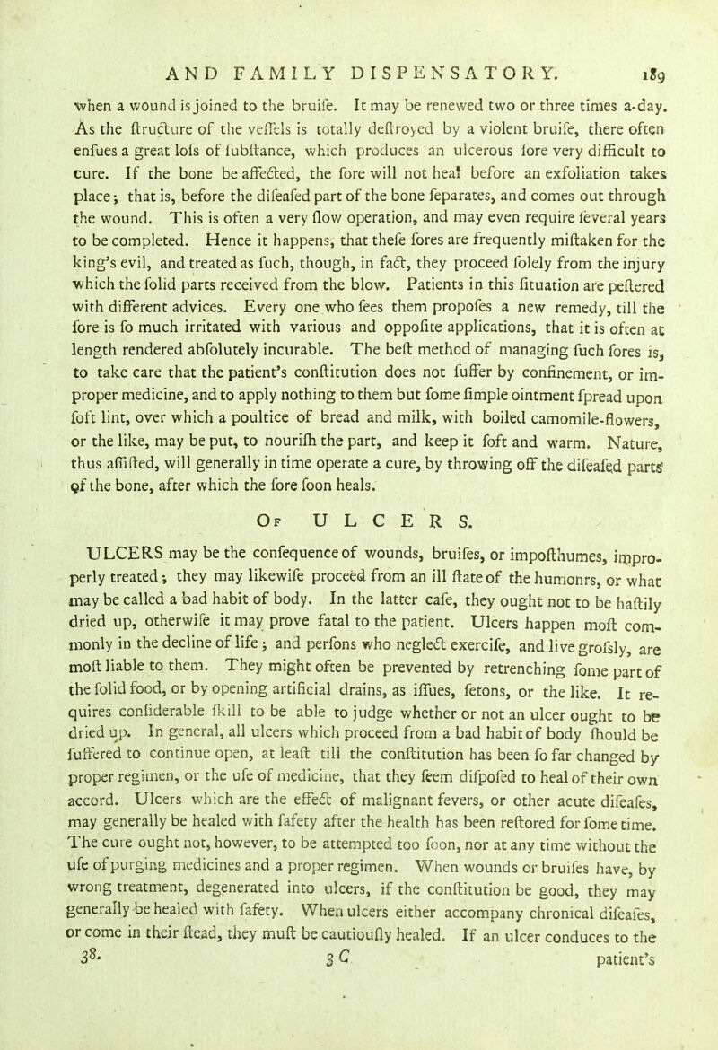 'when a wound is joined to the bruife. It may be renewed two or three times a-day. As the ftructure of the veffds is totally defiroyed by a violent bruife, there often enfues a great lofs of fubftance, which produces an ulcerous fore very difficult to cure. If the bone beaffe6ted, the fore will not hea! before an exfoliation takes place; that is, before the dileafed part of the bone feparates, and comes out through the wound. This is often a very flow operation, and may even require leveral years to be completed. Hence it happens, that thefe fores are frequently miftaken for the king's evil, and treated as fuch, though, in fact, they proceed folely from the injury ■which the folid parts received from the blow. Patients in this fituation are peftered with different advices. Every one who fees them propofes a new remedy, till the fore is fo much irritated with various and oppofite applications, that it is often at length rendered abfolutely incurable. The beft method of managing fuch fores is, to take care that the patient's conftitution does not fuffer by confinement, or im- proper medicine, and to apply nothing to them but fome fimple ointment fpread upon foft lint, over which a poultice of bread and milk, with boiled camomile-flowers, or the like, may be put, to nourifh the part, and keep it foft and warm. Nature, thus affifted, will generally in time operate a cure, by throwing off the difeafed parts' Qf the bone, after which the fore foon heals. Of ULCER S. ULCERS may be the confequenceof wounds, bruifes, or impofthumes, impro- perly treated •, they may likewife proceed from an ill ftateof thehumonrs, or what may be called a bad habit of body. In the latter cafe, they ought not to be haftily dried up, otherwife it may prove fatal to the patient. Ulcers happen moft com- monly in the decline of life ; and perfons who neglecl: exercife, and livegrofsly, are moft liable to them. They might often be prevented by retrenching fome part of the folid food, or by opening artificial drains, as iffues, fetons, or the like. It re- quires confiderable fkill to be able to judge whether or not an ulcer ought to be dried up. In general, all ulcers which proceed from a bad habit of body mould be fuffered to continue open, at leaft till the conftitution has been fo far changed by- proper regimen, or the ufe of medicine, that they feem difpofed to heal of their own accord. Ulcers which are the effect of malignant fevers, or other acute difeafes, may generally be healed with fafety after the health has been reftored for fome time. The cure ought not, however, to be attempted too foon, nor at any time without the ufe of purging medicines and a proper regimen. When wounds or bruifes have, by wrong treatment, degenerated into ulcers, if the conftitution be good, they may generally be healed with fafety. When ulcers either accompany chronical difeafes, or come in their ftead, they muft be cautioufly healed. If an ulcer conduces to the 38« 3 C patient's