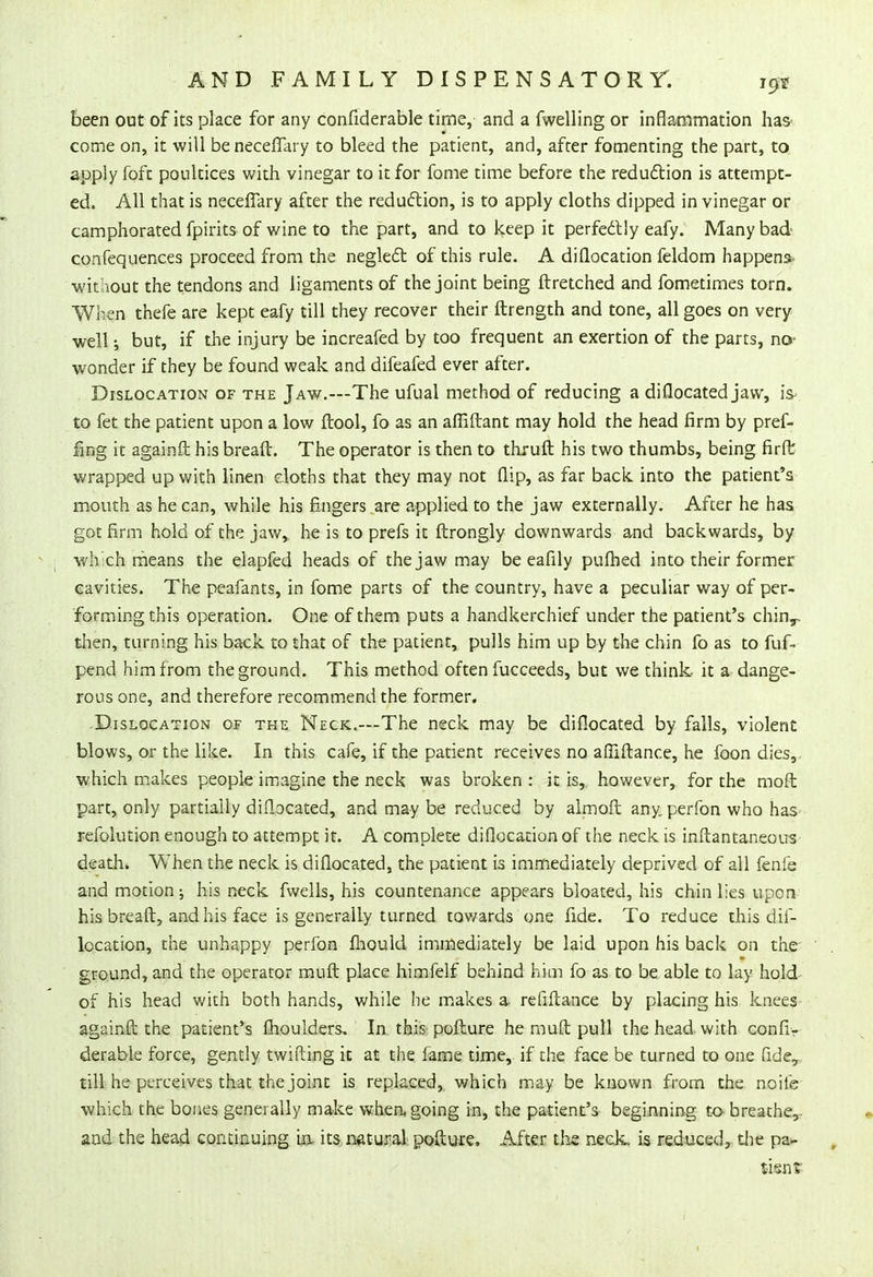 been out of its place for any confiderable time, and a fwelling or inflammation has' come on, it will be neceffary to bleed the patient, and, after fomenting the part, to. apply foft poultices with vinegar to it for fome time before the reduction is attempt- ed. All that is neceffary after the reduction, is to apply cloths dipped in vinegar or camphorated fpirits of wine to the part, and to keep it perfectly eafy. Many bad confequences proceed from the neglect of this rule. A diflocation feldom happens> wit hout the tendons and ligaments of the joint being ftretched and fometimes torn. When thefe are kept eafy till they recover their ftrength and tone, all goes on very well but, if the injury be increafed by too frequent an exertion of the parts, no- wonder if they be found weak and difeafed ever after. Dislocation of the Jaw.—The ufual method of reducing a diflocated jaw, is- to fet the patient upon a low ftool, fo as an afliftant may hold the head firm by pref- ixing it againft his breaft. The operator is then to thruft his two thumbs, being firft wrapped up with linen cloths that they may not flip, as far back into the patient's mouth as he can, while his fingers are applied to the jaw externally. After he has got firm hold of the jaw,, he is to prefs it ftrongly downwards and backwards, by which means the elapfed heads of the jaw may be eafily pufbed into their former cavities. The peafants, in fome parts of the country, have a peculiar way of per- forming this operation. One of them puts a handkerchief under the patient's chin,, then, turning his back to that of the patient, pulls him up by the chin fo as to fuf- pend him from the ground. This method often fucceeds, but we think- it a dange- rous one, and therefore recommend the former. Dislocation of the Neck.—The neck may be diflocated by falls, violent blows, or the like. In this cafe, if the patient receives no affiftance, he foon dies,, which makes people imagine the neck was broken : it is,, however, for the moft part, only partially diflocated, and may be reduced by almoft any perfon who has refolution enough to attempt it. A complete diflocation of the neck is inftantaneous death. When the neck is diflocated, the patient is immediately deprived of all fenfe and motion; his neck fwells, his countenance appears bloated, his chin lies upon his breaft, and his face is generally turned towards one fide. To reduce this dif- location, the unhappy perfon mould immediately be laid upon his back on the ground, and the operator rauft place himfelf behind him fo as to be able to lay hold of his head with both hands, while he makes a- refinance by placing his knees againft the patient's fhoulders. In this pofture he muft pull the head with connv derable force, gently twifting it at the fame time, if the face be turned to one fide,, till he perceives that the joint is replaced, which may be known from the noife which the bones generally make when, going in, the patient's beginning to- breathe,- and the head continuing in- its natural pofture. After the neck, is reduced, the pa- tient