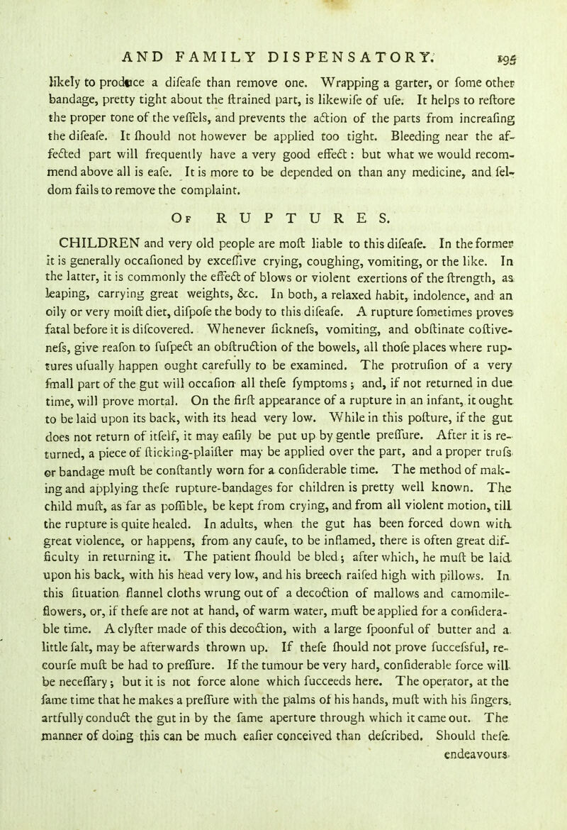 likely to produce a difeafe than remove one. Wrapping a garter, or fome other bandage, pretty tight about the ftrained part, is likewife of ufe. It helps to reftore the proper tone of the veffels, and prevents the action of the parts from increafing the difeafe. It mould not however be applied too tight. Bleeding near the af- fected part will frequently have a very good effect: but what we would recom- mend above all is eafe. It is more to be depended on than any medicine, and fel- dom fails to remove the complaint. Of RUPTURES. CHILDREN and very old people are moft liable to this difeafe. In the former It is generally occafioned by excefllve crying, coughing, vomiting, or the like. In the latter, it is commonly the effect of blows or violent exertions of the ftrength, as. leaping, carrying great weights, &c. In both, a relaxed habit, indolence, and an oily or very moift diet, difpofe the body to this difeafe. A rupture fometimes proves fatal before it is difcovered. Whenever ficknefs, vomiting, and obftinate coftive- nefs, give reafon to fufpect an obftruction of the bowels, all thofe places where rup- tures ufually happen ought carefully to be examined. The protrufion of a very fmall part of the gut will occafion all thefe fymptoms; and, if not returned in due time, will prove mortal. On the firft appearance of a rupture in an infant, it ought to be laid upon its back, with its head very low. While in this pofture, if the gut does not return of itfelf, it may eafily be put up by gentle preffure. After it is re- turned, a piece of fticking-plaifter may be applied over the part, and a proper trufs or bandage muft be conftantly worn for a confiderable time. The method of mak- ing and applying thefe rupture-bandages for children is pretty well known. The child muft, as far as poffible, be kept from crying, and from all violent motion, till the rupture is quite healed. In adults, when the gut has been forced down with, great violence, or happens, from any caufe, to be inflamed, there is often great dif- ficulty in returning it. The patient mould be bled ; after which, he muft be laid upon his back, with his head very low, and his breech raifed high with pillows. In this fituation flannel cloths wrung out of a decoction of mallows and camomile- flowers, or, if thefe are not at hand, of warm water, muft be applied for a confidera- ble time. A clyfter made of this decoction, with a large fpoonful of butter and a. little fait, may be afterwards thrown up. If thefe fliould not prove fuccefsful, re- eourfe muft be had to preffure. If the tumour be very hard, confiderable force will be neceffary ; but it is not force alone which fucceeds here. The operator, at the fame time that he makes a preffure with the palms of his hands, muft with his fingers: artfully conduct the gut in by the fame aperture through which it came out. The manner of doing this can be much eafier conceived than defcribed. Should thefe. endeavours