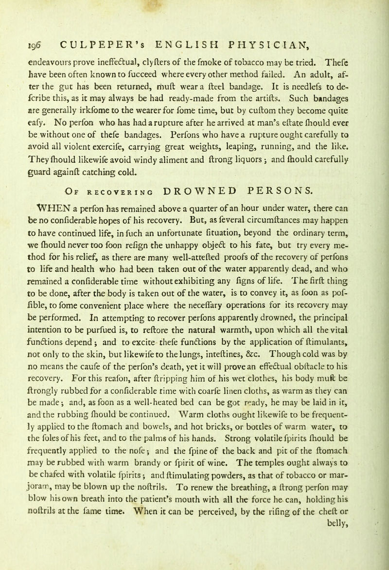 endeavours prove ineffectual, clyfters of the fmoke of tobacco may be tried. Thefc have been often known to fucceed where every other method failed. An adult, af- ter the gut has been returned, muft wear a fteel bandage. It is needlefs to de- fcribe this, as it may always be had ready-made from the artifts. Such bandages are generally irkfome to the wearer for fome time, but by cuftom they become quite eafy. No perfon who has had a rupture after he arrived at man's eftate mould ever be without one of thefe bandages. Perfons who have a rupture ought carefully to avoid all violent exercife, carrying great weights, leaping, running, and the like. They mould likewife avoid windy aliment and ftrong liquors ; and fhould carefully guard againft catching cold. Of recovering DROWNED PERSONS. WHEN a perfon has remained above a quarter of an hour under water, there can be no confiderable hopes of his recovery. But, as feveral circumftances may happen to have continued life, in fuch an unfortunate fituation, beyond the ordinary term, we mould never too foon refign the unhappy object to his fate, but try every me- thod for his relief, as there are many well-attefted proofs of the recovery of perfons to life and health who had been taken out of the water apparently dead, and who remained a confiderable time without exhibiting any figns of life. The firft thing to be done, after the body is taken out of the water, is to convey it, as foon as pof- fible, to fome convenient place where the neceflary operations for its recovery may be performed. In attempting to recover perfons apparently drowned, the principal intention to be purfued is, to reftore the natural warmth, upon which all the vital functions depend; and to excite thefe functions by the application of ftimulants, not only to the skin, but likewife to the lungs, interlines, &c. Though cold was by no means the caufe of the perfon's death, yet it will prove an effectual obftacle to his recovery. For this reafon, after {tripping him of his wet clothes, his body muft be ftrongly rubbed for a confiderable time with coarfe linen cloths, as warm as they can be made-, and, as foon as a well-heated bed can be got ready, he may be laid in it, and the rubbing mould be continued. Warm cloths ought likewife to be frequent- ly applied to the ftomach and bowels, and hot bricks, or bottles of warm water, to the foles of his feet, and to the palms of his hands. Strong volatile fpirits mould be frequently applied to thenofe-, and thefpineof the back and pit of the ftomach may be rubbed with warm brandy or fpirit of wine. The temples ought always to be chafed with volatile fpirits and ftimulating powders, as that of tobacco or mar- joram, may be blown up the noftrils. To renew the breathing, a ftrong perfon may blow his own breath into the patient's mouth with all the force he can, holding his noftrils at the fame time. When it can be perceived, by the rifing of the cheft or belly,