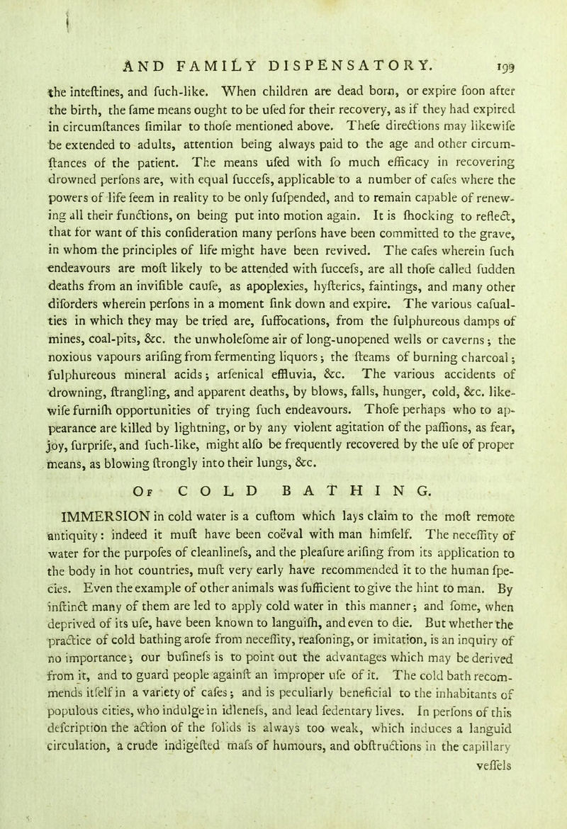 the inteftines, and fuch-like. When children are dead bom, or expire foon after the birth, the fame means ought to be ufed for their recovery, as if they had expired in circumftances fimilar to thofe mentioned above. Thefe directions may likewife be extended to adults, attention being always paid to the age and other circum- ftances of the patient. The means ufed with fo much efficacy in recovering drowned peribns are, with equal fuccefs, applicable to a number of cafes where the powers of life feem in reality to be only fufpended, and to remain capable of renew- ing all their functions, on being put into motion again. It is mocking to reflect, that for want of this confideration many perfons have been committed to the grave, in whom the principles of life might have been revived. The cafes wherein fuch endeavours are moft likely to be attended with fuccefs, are all thofe called fudden deaths from an invifible caufe, as apoplexies, hyfterics, faintings, and many other diforders wherein perfons in a moment fink down and expire. The various cafual- ties in which they may be tried are, fufFocations, from the fulphureous damps of mines, coal-pits, &c. the unwholefome air of long-unopened wells or caverns ; the noxious vapours arifing from fermenting liquors ; the fteams of burning charcoal; fulphureous mineral acids ; arfenical effluvia, &c. The various accidents of drowning, ftrangling, and apparent deaths, by blows, falls, hunger, cold, &c. like- wife furnifti opportunities of trying fuch endeavours. Thofe perhaps who to ap- pearance are killed by lightning, or by any violent agitation of the paffions, as fear, joy, furprife, and fuch-like, might alfo be frequently recovered by the ufe of proper means, as blowing ftrongly into their lungs, &c. Of COLD BATHING. IMMERSION in cold water is a cuftom which lays claim to the moft remote antiquity: indeed it muft have been coeval with man himfelf. The neceflity of water for the purpofes of cleanlinefs, and the pleafure arifing from its application to the body in hot countries, muft very early have recommended it to the human fpe- cies. Even the example of other animals was fufficient to give the hint to man. By inftinct many of them are led to apply cold water in this manner; and fome, when deprived of its ufe, have been known to languifh, and even to die. But whether the practice of cold bathing arofe from neceflity, reafoning, or imitation, is an inquiry of no importance; our bufinefs is to point out the advantages which may be derived from it, and to guard people againft an improper ufe of it. The cold bath recom- mends itfelf in a variety of cafes; and is peculiarly beneficial to the inhabitants of populous cities, who indulge in idlenefs, and lead fedentary lives. In peribns of this defcription the action of the folids is always too weak, which induces a languid circulation, a crude indigefted mafs of humours, and obstructions in the capillary velfels