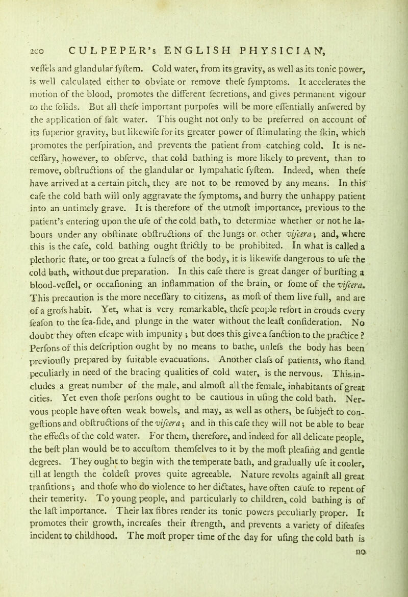 veflels and glandular fyftem. Cold water, from its gravity, as well as its tonic power, is well calculated either to obviate or remove thefe fymptoms. It accelerates the motion of the blood, promotes the different fecretions, and gives permanent vigour to the folids. But all thefe important purpofes will be more effentially anfwered by the application of fait water. This ought not only to be preferred on account of its fuperior gravity, but likewife for its greater power of ftimulating the fkin, which promotes the perfpiration, and prevents the patient from catching cold. It is ne- cefTary, however, to obferve, that cold bathing is more likely to prevent, than to remove, obftructions of the glandular or lympahatic fyftem. Indeed, when thefe have arrived at a certain pitch, they are not to be removed by any means. In this* cafe the cold bath will only aggravate the fymptoms, and hurry the unhappy patient into an untimely grave. It is therefore of the utmoft importance, previous to the patient's entering upon the ufe of the cold bath, to determine whether or not.he la- bours under any obftinate obftruclions of the lungs or other vifcera; and, where this is the cafe, cold bathing ought ftricTJy to be prohibited. In what is called a plethoric ftate, or too great a fulnefs of the body, it is likewife dangerous to ufe the cold bath, without due preparation. In this cafe there is great danger of burfting a blood-veflel, or occafioning an inflammation of the brain, or fome of the vifcera. This precaution is the more neceflary to citizens, as melt of them live full, and are of a grofs habit. Yet, what is very remarkable, thefe people refort in crouds every feafon to the fea-fide, and plunge in the water without the leaft confideration. No doubt they often efcape with impunity ; but does this giveafan&ion to the practice ? Perfons of this defcription ought by no means to bathe, unlefs the body has been previoufly prepared by fuitable evacuations. Another clafs of patients, who ftand peculiarly in need of the bracing qualities of cold water, is the nervous. Thi&in- cludes a great number of the male, and almoft all the female, inhabitants of great cities. Yet even thofe perfons ought to be cautious inuring the cold bath. Ner- vous people have often weak bowels, and may, as well as others, be fubjeft to con- geftions and obftructions of the vifcera; and in this cafe they will not be able to bear the effects of the cold water. For them, therefore, and indeed for all delicate people the beft plan would be to accuftom themfelves to it by the moft pleafing and gentle degrees. They ought to begin with the temperate bath, and gradually ufe it cooler, till at length the coldeft proves quite agreeable. Nature revolts againft all great tranfitions •, and thofe who do violence to her dictates, have often caufe to repent of their temerity. To young people, and particularly to children, cold bathing is of the laft importance. Their lax fibres render its tonic powers peculiarly proper. It promotes their growth, increafes their ftrength, and prevents a variety of difeafes incident to childhood. The moft proper time of the day for ufing the cold bath is no