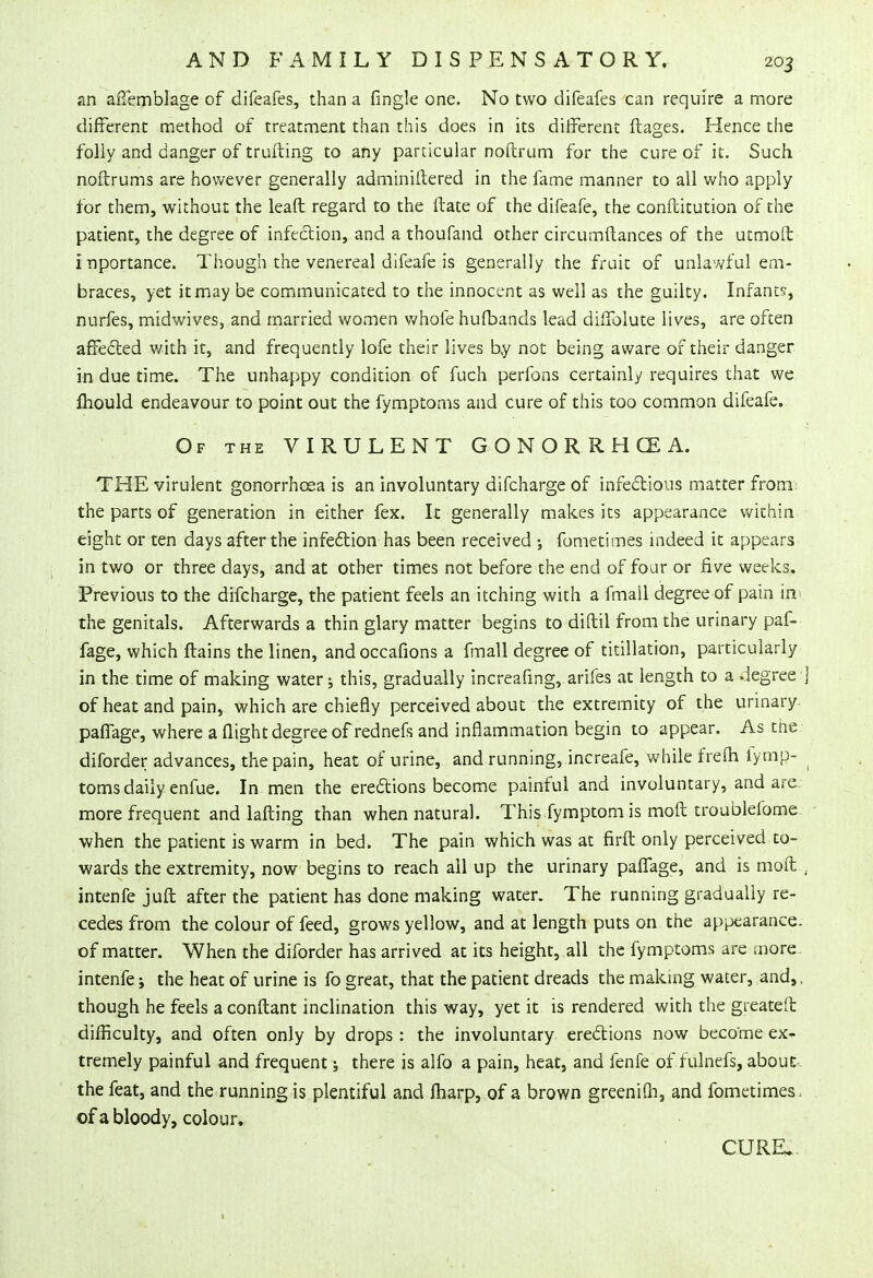 an affemblage of difeafes, than a Tingle one. No two difeafes can require a more different method of treatment than this does in its different ftages. Hence the folly and danger of trufting to any particular noftrum for the cure of it. Such noftrums are however generally adminiftered in the fame manner to all who apply for them, without the leaft regard to the fbate of the difeafe, the conftitution of the patient, the degree of infection, and a thoufand other circumflances of the utmoft inportance. Though the venereal difeafe is generally the fruit of unlawful em- braces, yet it may be communicated to the innocent as well as the guilty. Infants* nurfes, midwives, and married women whole hufbands lead diffolute lives, are often affected with it, and frequently lofe their lives by not being aware of their danger in due time. The unhappy condition of fuch perfons certainly requires that we mould endeavour to point out the fymptoms and cure of this too common difeafe. Of the VIRULENT GONORRHOEA. THE virulent gonorrhoea is an involuntary difcharge of infections matter from the parts of generation in either fex. It generally makes its appearance within eight or ten days after the infection has been received •, fometimes indeed it appears in two or three days, and at other times not before the end of four or five weeks. Previous to the difcharge, the patient feels an itching with a fmall degree of pain in the genitals. Afterwards a thin glary matter begins to diftil from the urinary paf- fage, which ftains the linen, andoccafions a fmall degree of titillation, particularly in the time of making water; this, gradually increafing, arifes at length to a degree ] of heat and pain, which are chiefly perceived about the extremity of the urinary paflage, where a flight degree of rednefs and inflammation begin to appear. As the diforder advances, the pain, heat of urine, and running, increafe, while frefh fymp- toms daily enfue. In men the erections become painful and involuntary, and are more frequent and lafting than when natural. This fymptom is moft troublefome when the patient is warm in bed. The pain which was at firft only perceived to- wards the extremity, now begins to reach all up the urinary pafTage, and is moft , intenfe juft after the patient has done making water. The running gradually re- cedes from the colour of feed, grows yellow, and at length puts on, the appearance. of matter. When the diforder has arrived at its height, all the fymptoms are more intenfe; the heat of urine is fo great, that the patient dreads the making water, and,, though he feels a conftant inclination this way, yet it is rendered with the gieateft difficulty, and often only by drops : the involuntary erections now become ex- tremely painful and frequent; there is alfo a pain, heat, and fenfe of fulnefs, about-, the feat, and the running is plentiful and fliarp, of a brown greenifh, and fometimes . of a bloody, colour. CURE.