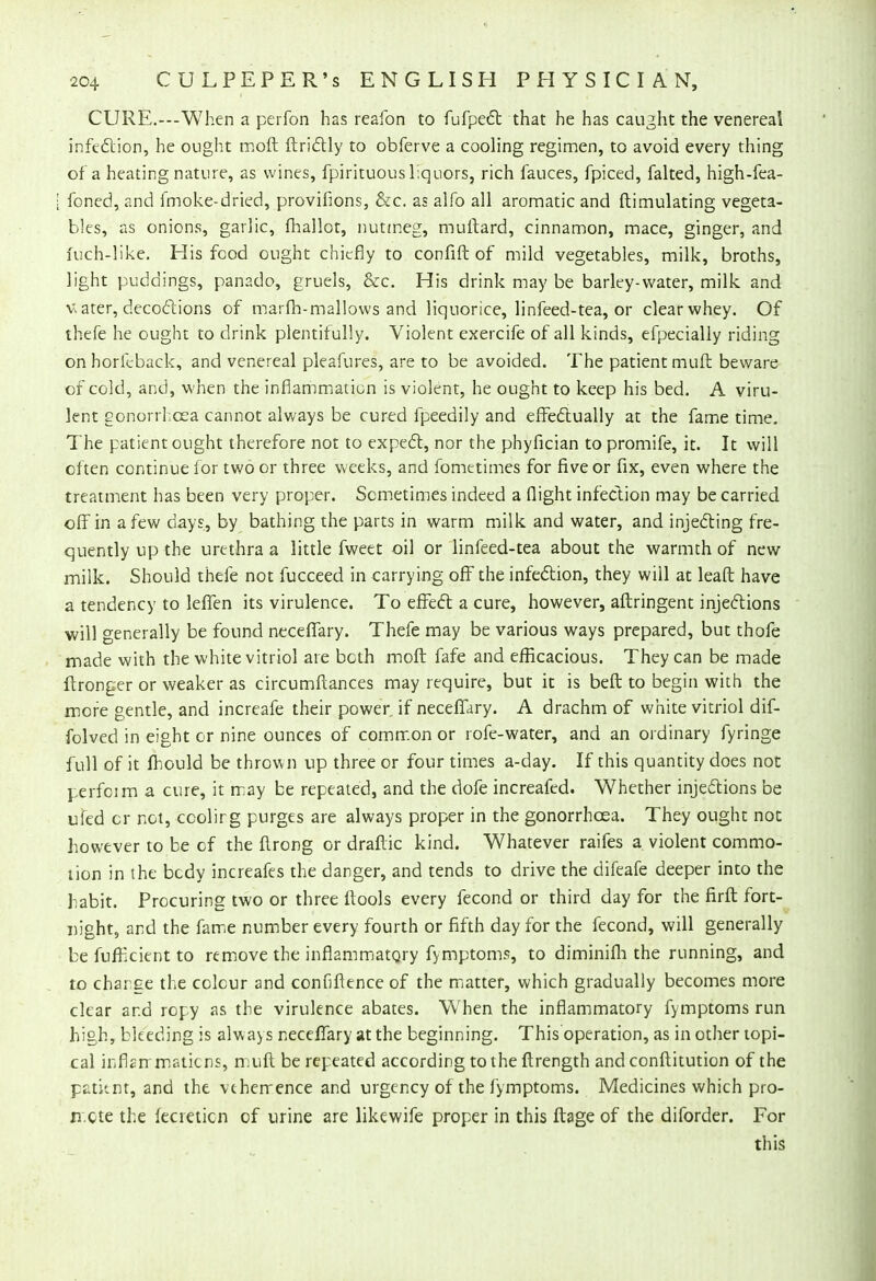 CURE.---When a perfon has reafon to fufpect that he has caught the venereal infection, he ought moft ftrictly to obferve a cooling regimen, to avoid every thing of a heating nature, as wines, fpirituous liquors, rich fauces, fpiced, falted, high-fea- [ foned, and fmoke-dried, provifions, &c. as alfo all aromatic and ftimulating vegeta- bles, as onions, garlic, fhallot, nutmeg, muftard, cinnamon, mace, ginger, and fuch-like. His food ought chiefly to confift of mild vegetables, milk, broths, light puddings, panado, gruels, &c. His drink may be barley-water, milk and v. ater, decoftions of marfh-mallows and liquorice, linfeed-tea, or clear whey. Of thefe he ought to drink plentifully. Violent exercife of all kinds, efpecially riding onhoricback, and venereal pleafures, are to be avoided. The patient muft beware of cold, and, when the inflammation is violent, he ought to keep his bed. A viru- lent gonorrhoea cannot always be cured fpeedily and effectually at the fame time. The patient ought therefore not to expect, nor the phyfician to promife, it. It will often continue for two or three weeks, and fometimes for five or fix, even where the treatment has been very proper. Sometimes indeed a flight infection may be carried off in a few days, by bathing the parts in warm milk and water, and injecting fre- quently up the urethra a little fweet oil or linfeed-tea about the warmth of new milk. Should thefe not fucceed in carrying off the infection, they will at leaft have a tendency to leffen its virulence. To effect a cure, however, aftringent injections will generally be found neceffary. Thefe may be various ways prepared, but thofe made with the white vitriol are both moft fafe and efficacious. They can be made ftronger or weaker as circumftances may require, but it is beft to begin with the more gentle, and increafe their power if neceffary. A drachm of white vitriol dif- folved in eight or nine ounces of common or rofe-water, and an ordinary fyringe full of it mould be thrown up three or four times a-day. If this quantity does not perfoim a cure, it may be repeated, and the dofe increafed. Whether injections be ufed or not, ccolirg purges are always proper in the gonorrhoea. They ought not however to be of the ftrong or draftic kind. Whatever raifes a violent commo- tion in ihe bcdy increafes the danger, and tends to drive the difeafe deeper into the habit. Procuring two or three ftools every fecond or third day for the firft fort- night, and the fame number every fourth or fifth day for the fecond, will generally be fuffkient to remove the inflammatory fymptoms, to diminifli the running, and to charge the colour and confiftence of the matter, which gradually becomes more clear ar.d ropy as the virulence abates. Wfhen the inflammatory fymptoms run high, bleeding is always neceffary at the beginning. This operation, as in other topi- cal inflsnmaticns, muft be repeated according to the ftrength and conftitution of the patknt, and the vehemence and urgency of the fymptoms. Medicines which pro- n.cte the fecieticn of urine are likewife proper in this ftage of the diforder. For this