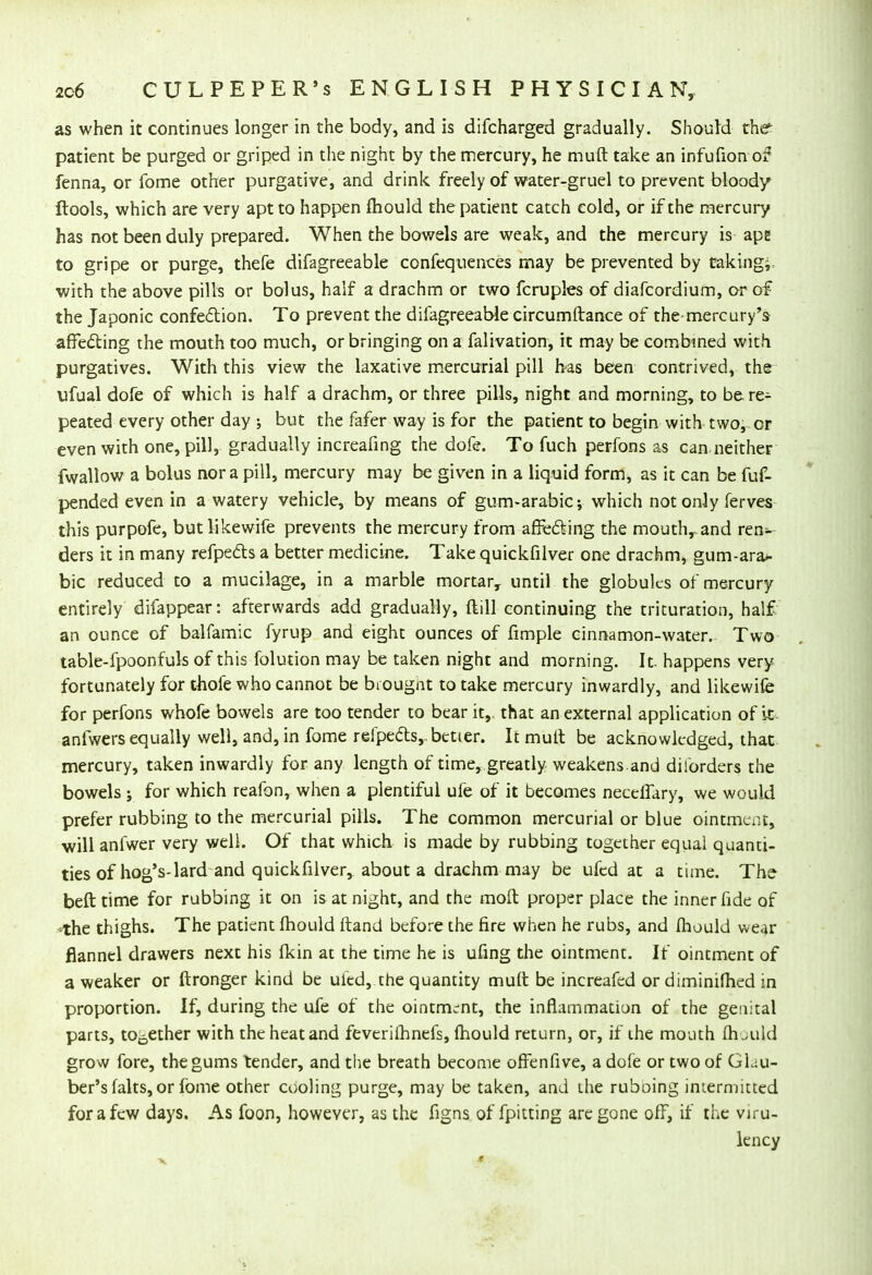 as when it continues longer in the body, and is difcharged gradually. Should the patient be purged or griped in the night by the mercury, he muft take an infufion of fenna, or fome other purgative, and drink freely of water-gruel to prevent bloody ftools, which are very apt to happen fhould the patient catch cold, or if the mercury has not been duly prepared. When the bowels are weak, and the mercury is ape to gripe or purge, thefe difagreeable confequences may be prevented by taking; with the above pills or bolus, half a drachm or two fcruples of diafcordium, or of the Japonic confection. To prevent the difagreeable circumftance of the mercury's affecting the mouth too much, or bringing on a falivation, it may be combined with purgatives. With this view the laxative mercurial pill has been contrived, the ufual dofe of which is half a drachm, or three pills, night and morning, to be re- peated every other day j but the fafer way is for the patient to begin with two, or even with one, pill, gradually increafing the dofe. To fuch perfons as can neither fwallow a bolus nor a pill, mercury may be given in a liquid form, as it can be fuf- pended even in a watery vehicle, by means of gum-arabic; which not only ferves this purpofe, butlikewife prevents the mercury from affecting the mouth, and ren- ders it in many refpe&s a better medicine. Take quickfilver one drachm, gum-ara- bic reduced to a mucilage, in a marble mortar, until the globules of mercury entirely difappear: afterwards add gradually, ftill continuing the trituration, half an ounce of balfamic fyrup and eight ounces of fimple cinnamon-water. Two table-fpoonfuls of this folution may be taken night and morning. It- happens very fortunately for thofe who cannot be brought to take mercury inwardly, and likewife for perfons whofe bowels are too tender to bear it, that an external application of it anfwers equally well, and, in fome r©fpectsrbetter. It mult be acknowledged, that mercury, taken inwardly for any length of time, greatly weakens and diforders the bowels j for which reafon, when a plentiful ufe of it becomes neceffary, we would prefer rubbing to the mercurial pills. The common mercurial or blue ointment, will anfwer very well. Of that which is made by rubbing together equal quanti- ties of hog's-lard and quickfilver, about a drachm may be ufed at a time. The beft time for rubbing it on is at night, and the moll proper place the inner fide of -the thighs. The patient fhould ftand before the fire when he rubs, and fhould wear flannel drawers next his fkin at the time he is ufing the ointment. If ointment of a weaker or ftronger kind be ufed, the quantity mult be increafed or diminifhed in proportion. If, during the ufe of the ointment, the inflammation of the genital parts, together with the heat and feverifhnefs, fhould return, or, if the mouth fh juld grow fore, the gums tender, and the breath become offenfive, a dofe or two of GLu- ber's falts, or fome other cooling purge, may be taken, and the ruboing intermitted for a few days. As foon, however, as the figns of fpitting are gone off, if the virtu kney