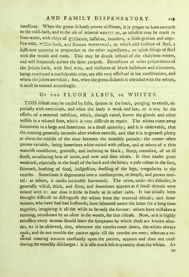 ioteftines. When the green-ficknefs proves obftinate, it is proper to have recourfe to the cold-bath, and to the ufe of mineral waters: or, an infufion may be made in lime-water, with chips of g'jaiacum, faffafras, faunders, a little gentian and ange- lica-root. »finter-bark, and Roman wormwood ; to which add tincture of fteel, a fufficient quantity in proportion to the other ingredients; or infufe filings of fteel with the woods and roots. This may be drunk inftead of the chalybeat-waters, and will frequently anfwer the fame purpofe. Decoctions or other preparations of the Jefuits bark, with fteel wine, and tinctures of black hellebore and cinnamon, being continued a conficlerable time, are alfo very effectual in lax conftitutions, and where the juices are vifcid but, when the green-ficknefs is attended with the whites* it muft be treated accordingly. Of the FLUOR A L B U S, or WHITES. THIS difeafe may be caufed by falls, fprains in the back, purging to excefs, ef- pecially with mercurials, and when the body is weak and lax; or it may be the effects of a venereal infection, which, though cured, leaves the glands and other veffels in a relaxed ftate, which is very difficult to repair. The whites come away fometimes in a large and fometimes in a fmall quantity; and it is obfervable, that the running generally increafes after violent exercife, and that it is in greateft plenty at about the middle of the time between the monthly periods: the matter often proves variable, being fometimes white mixed with yellow, and at others of a. thin waterifh confidence, greenifh, and inclining to black •, fharp, corrofive, of an ill fmell, occafioning heat of urine, and now and then ulcers. It then caufes great weaknefs, efpecially in the fmall of the back and the loins; a pale colour in the face, faintnefs, loathing of food, indigeftion, fwelling of the legs, irregularity in the courfes. Sometimes it degenerates into a confumption, or dropfy, and proves mor- tal : at others, it caufes incurable barrennefs. The urine, under this diforder, is generally vifcid, thick, and flimy, and fometimes appears as if fmall threads were mixed with it: nor does it fettle fo freely as in other cafes. It has ufually been thought difficult to diftinguifh the whites from the venereal difeafe; and fome women, who have had bad hufbands, have laboured under the latter for a long time together, imagining it all the while to be only the former: others have miftaken a running, occafioned by an ulcer in the womb, for that difeafe. Now, as it is highly neceffary every woman mould learn the fymptoms by which thefe are known afun- der, let it be obferved, that, whenever the courfes come down, the whites always ceafe, and do not trouble the patient again till the courfes are over; whereas a ve- nereal running remains conftantly upon the patient, appears and does not ceafe during the monthly difcharges : it is alfo much lefs in quantity than the whites. As- to