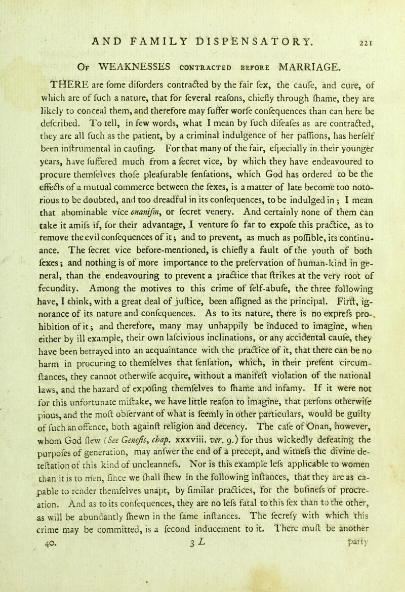 Of WEAKNESSES contracted before MARRIAGE. THERE arc fome diforders contracted by the fair fex, the caufe, and cure, of which are of fuch a nature, that for feveral reafons, chiefly through fhame, they are likely to conceal them, and therefore may fuffer worfe confequences than can here be defcribed. To tell, in few words, what I mean by fuch difeafes as are contracted, they are all fuch as the patient, by a criminal indulgence of her paflions, has herfelf been inftrumental in caufing. For that many of the fair, efpecially in their younger years, have fuffered much from a fecret vice, by which they have endeavoured to procure themfelves thofe pleafurable fenfations, which God has ordered to be the effects of a mutual commerce between the fexes, is a matter of late become too noto- rious to be doubted, and too dreadful in its confequences, to be indulged in ; I mean that abominable vice onanifm^ or fecret venery. And certainly none of them can take it amifs if, for their advantage, I venture fo far to expofe this practice, as to remove the evil confequences of it; and to prevent, as much as poffible, its continu- ance. The fecret vice before-mentioned, is chiefly a fault of the youth of both fexes; and nothing is of more importance to the prefervation of human-kind in ge- neral, than the endeavouring to prevent a practice that ftrikes at the very root of fecundity. Among the motives to this crime of felf-abufe, the three following have, I think, with a great deal of juftice, been afligned as the principal. Firft, ig- norance of its nature and confequences. As to its nature, there is no exprefs pro- hibition of it; and therefore, many may unhappily be induced to imagine, when either by ill example, their own lafcivious inclinations, or any accidental caufe, they have been betrayed into an acquaintance with the practice of it, that there can be no harm in procuring to themfelves that fenfation, which, in their prefent circum- ftances, they cannot otherwife acquire, without a manifeft violation of the national laws, and the hazard of expofing themfelves to (hame and infamy. If it were not for this unfortunate miftake, we have little reafon to imagine, that perfons otherwife pious, and the moft obiervant of what is feemly in other particulars, would be guilty of fuch an offence, both againft religion and decency. The cafe of Onan, however, whom God flew (See Gene/is, chap, xxxviii. ver. 9.) for thus wickedly defeating the purpofes of generation, may anfwer the end of a precept, and witnefs the divine de- teftation of this kind of uncleannefs. Nor is this example lefs applicable to women than it is to men, fmce we fhall fliew in the following inftances, that they are as ca- pable to render themfelves unapt, by fimilar practices, for the bufinefs of procre- ation. And as to its confequences, they are no lefs fatal to this fex than to the other, as will be abundantly (hewn in the fame inftances. The fecrefy with which this crime may be committed, is a fecond inducement to it. There mud be another 40. 3 l Palty