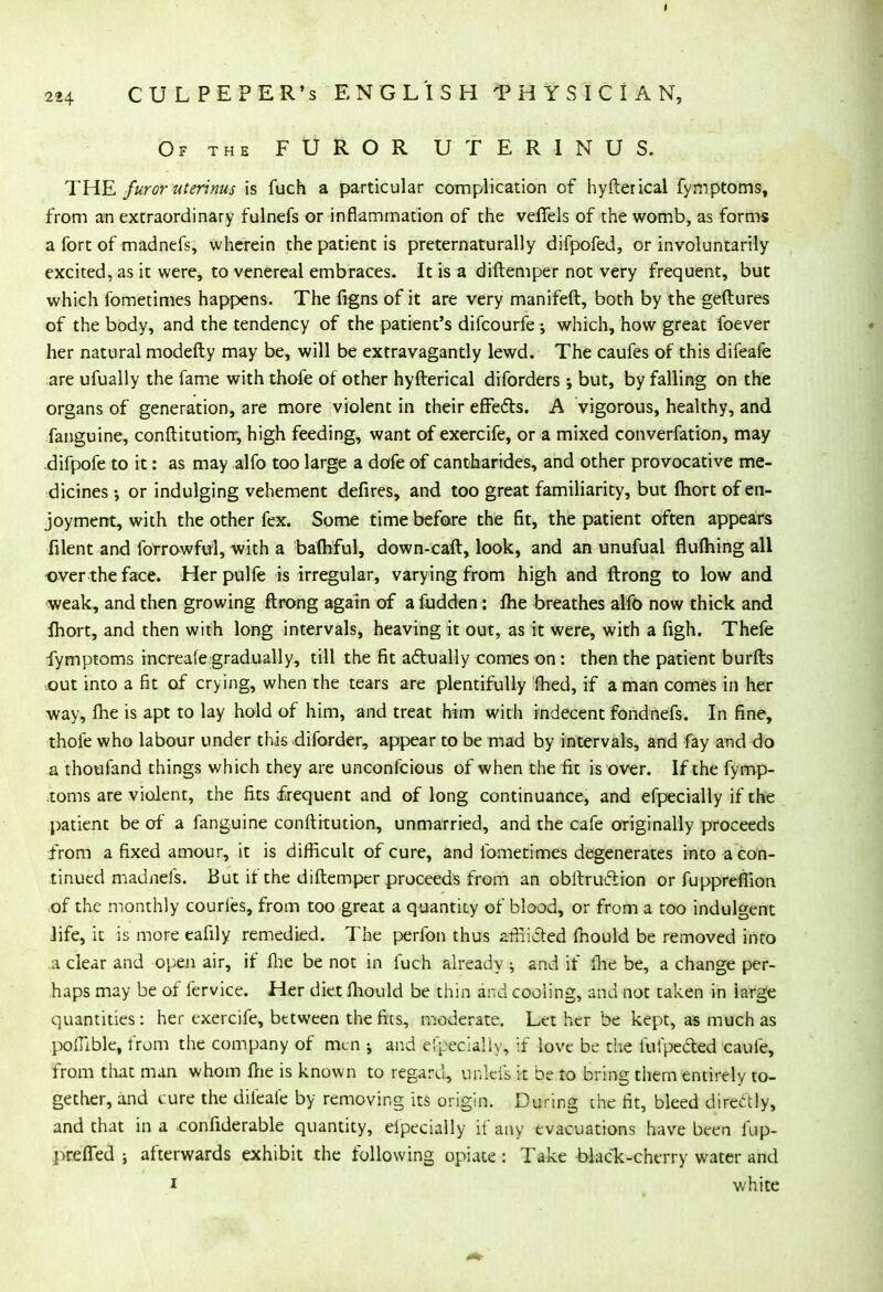 Of the FUROR UTERINUS. THE furor uterinus is fuch a particular complication of hyflerical fymptoms, from an extraordinary fulnefs or inflammation of the veffels of the womb, as forms a fort of madnefs, wherein the patient is preternatural)y difpofed, or involuntarily excited, as it were, to venereal embraces. It is a diftemper not very frequent, but which fometimes happens. The figns of it are very manifeft, both by the geftures of the body, and the tendency of the patient's difcourfe ; which, how great foever her natural modefty may be, will be extravagantly lewd. The caufes of this difeafe are ufually the fame with thofe of other hyfterical diforders j but, by falling on the organs of generation, are more violent in their effects. A vigorous, healthy, and fanguine, conftitutiorr, high feeding, want of exercife, or a mixed converfation, may difpofe to it: as may alfo too large a dofe of cantharides, and other provocative me- dicines or indulging vehement defires, and too great familiarity, but fhort of en- joyment, with the other fex. Some time before the fit, the patient often appears filent and forrowfui, with a bafhful, down-caft, look, and an unufual flufhing all over the face. Her pulfe is irregular, varying from high and ftrong to low and weak, and then growing ftrong again of a fudden: fhe breathes alfo now thick and Ihort, and then with long intervals, heaving it out, as it were, with a figh. Thefe fymptoms increafe gradually, till the fit actually comes on: then the patient burfts out into a fit of crying, when the tears are plentifully fhed, if a man comes in her way, fhe is apt to lay hold of him, and treat him with indecent fondnefs. In fine, thole who labour under this diforder, appear to be mad by intervals, and fay and do a thoufand things which they are unconfcious of when the fit is over. If the fymp- toms are violent, the fits frequent and of long continuance, and efpecially if the patient be of a fanguine conftitution, unmarried, and the cafe originally proceeds from a fixed amour, it is difficult of cure, and fometimes degenerates into a con- tinued madnefs. But if the diftemper proceeds from an obftruction or fupprefiion .of the monthly courfes, from too great a quantity of blood, or from a too indulgent life, it is more eafily remedied. The perfon thus arrliAed mould be removed into a clear and open air, if fhe be not in fuch already ; and if fhe be, a change per- haps may be of fervice. Her diet fhould be thin and cooling, and not taken in large quantities: her exercife, between the fits, moderate. Let her be kept, as much as poffible, from the company of mm -, and efpecially, if love be the fufpected caufe, from that man whom fhe is known to regard, unk-is it be to bring them entirely to- gether, and cure the difeafe by removing its origin. During the fit, bleed directly, and that in a .confiderable quantity, efpecially if any evacuations have been fup- preffed ; afterwards exhibit the following opiate : Take black-cherry water and i white