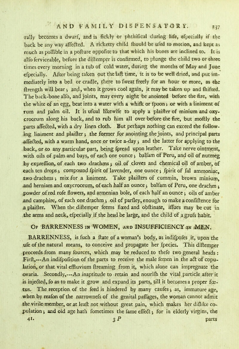 Tally becomes a dwarf, and is fickly or phthifical during life, efpecialiy if the back be any way affected. A ricketty child fhould be ufed to motion, and kept as much as poflible in a pofture oppofite to that which his bones are inclined to. It is alfo ferviceable, before the diftemper is confirmed, to plunge the child two or three times every morning in a tub of cold water, during the months of May and June efpecialiy. After being taken out theiaft time, it is to be weH dried, and put im- mediately into a bed or cradle, there to fweat freely for an hour or more, as the ftrength will bear •, and, when it grows cool again, it may be taken up and fhifted. The back-bone alfo, and joints, may every night be anointed before the fire, with the white of an egg, beat into a water with a whifk or fpoon; or with a liniment of mm and palm oil. It is ufual likewife to apply a plaifter of minium and oxy- croceum along his back, and to rub him all over before the fire, but moftly the parts affected, with a dry linen cloth. But perhaps nothing can exceed the follow- ing liniment and plaifter -, the former for anointing the joints, and principal parts ■affected, with a warm hand, once or twice a-day; and the latter for applying to the .back, or to any .particular part, being fpread upon leather. Take nerve ointment, with oils of palm and bays, of each one ounce; balfam of Peru, and oil of nutmeg by expreffion, of each two drachms ^ oil of cloves and chemical oil of amber, of each ten drops compound fpirit of lavender, one ounce; fpirit of fal ammoniac, two drachms; mix for a liniment. Take plaifters of cummin, brown minium, and herniam and oxycroceurr), of each rhalf an ounce; balfam of Peru, one drachm ; powder of red rofe flowers, and armenian bole, of each half an ounce; oils of amber and camphire, of each one drachm; oil of parfley, enough to make a confiftence for a plaifter. When the diftemper feems fixed and obftinate, iffues may be cut in the arms and neck, efpecialiy if the head be large, and the child of a grofs habit. Of BARRENNESS in WOMEN, and INSUFFICIENCY in fM£N. BARRENNESS, is fuch a ftate of a woman's body, as indifpofes it, upon the ufe of the natural means, to conceive and propagate her fpecies. This diftemper proceeds from many fources, which may be reduced to thefe two general heads : Firft,—An indifpofition of the parts to receive the male femen in the act of copu- lation, or that vital effluvium ftreaming from it, which alone can impregnate the ovaria. Secondly,—An inaptitude to retain and nourifh the vital particle after it is injected, fo as to make it grow and expand its parts, till it becomes a proper foe- tus. The reception of the feed is hindered by many caufes; as, immature age, when by reafon of the narrownefs of the genital paflages, the woman cannot admit the virile member, or at leaft not without great pain, which makes her diflike co- pulation ; and old age hath fometimes the fame effect; for in elderly virgins, the 41* 3 P parts
