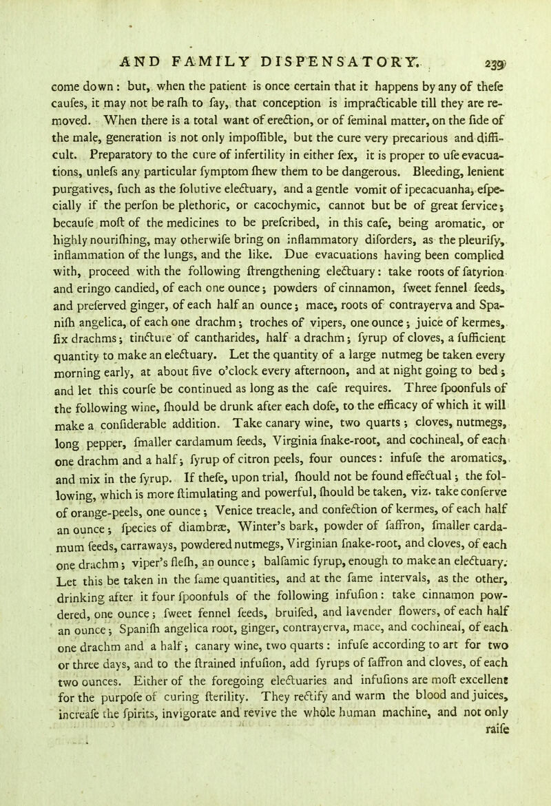 come down : but, when the patient is once certain that it happens by any of thefe caufes, it may not berafh to fay, that conception is impracticable till they are re- moved. When there is a total want of erection, or of feminal matter, on the fide of the male, generation is not only impofllble, but the cure very precarious and diffi- cult. Preparatory to the cure of infertility in either fex, it is proper to ufe evacua- tions, unlefs any particular fymptom mew them to be dangerous. Bleeding, lenient purgatives, fuch as the folutive electuary, and a gentle vomit of ipecacuanha, efpe- cially if the perfon be plethoric, or cacochymic, cannot but be of great fervice; becaufe moft of the medicines to be prefcribed, in this cafe, being aromatic, or highly nourifhing, may otherwife bring on inflammatory diforders, as the pleurify, inflammation of the lungs, and the like. Due evacuations having been complied with, proceed with the following ftrengthening electuary: take roots of fatyrion and eringo candied, of each one ounce; powders of cinnamon, fweet fennel feeds, and preferved ginger, of each half an ounce ; mace, roots of contrayerva and Spa- nifli angelica, of each one drachm •, troches of vipers, one ounce •, juice of kermes, fix drachms; tinctuie of cantharides, half a drachm; fyrup of cloves, a fufHcient quantity to make an electuary. Let the quantity of a large nutmeg be taken every morning early, at about five o'clock every afternoon, and at night going to bed ; and let this courfe be continued as long as the cafe requires. Three fpoonfuls of the following wine, fliould be drunk after each dofe, to the efficacy of which it will make a confiderable addition. Take canary wine, two quarts; cloves, nutmegs, long pepper, fmaller cardamum feeds, Virginia fnake-root, and cochineal, of each one drachm and a half; fyrup of citron peels, four ounces: infufe the aromatics,. and mix in the fyrup. If thefe, upon trial, fliould not be found effectual; the fol- lowing, which is more ftimulating and powerful, fliould be taken, viz. take conferve of orange-peels, one ounce; Venice treacle, and confection of kermes, of each half an ounce ; fpecies of diambrae, Winter's bark, powder of fafFron, fmaller carda- mum feeds, carraways, powdered nutmegs, Virginian fnake-root, and cloves, of each one drachm; viper's flefli, an ounce; balfamic fyrup, enough to make an electuary; Let this be taken in the fame quantities, and at the fame intervals, as the other, drinking after it four fpoonfuls of the following infufion: take cinnamon pow- dered, one ounce; fweet fennel feeds, bruifed, and lavender flowers, of each half an ounce; Spanifli angelica root, ginger, contrayerva, mace, and cochineal, of each one drachm and a half; canary wine, two quarts : infufe according to art for two or three days, and to the ftrained infufion, add fyrups of fafFron and cloves, of each two ounces. Either of the foregoing electuaries and infufions are moft excellent for the purpofe of curing fterility. They rectify and warm the blood and juices, increafe the fpirits, invigorate and revive the whole human machine, and not only raife