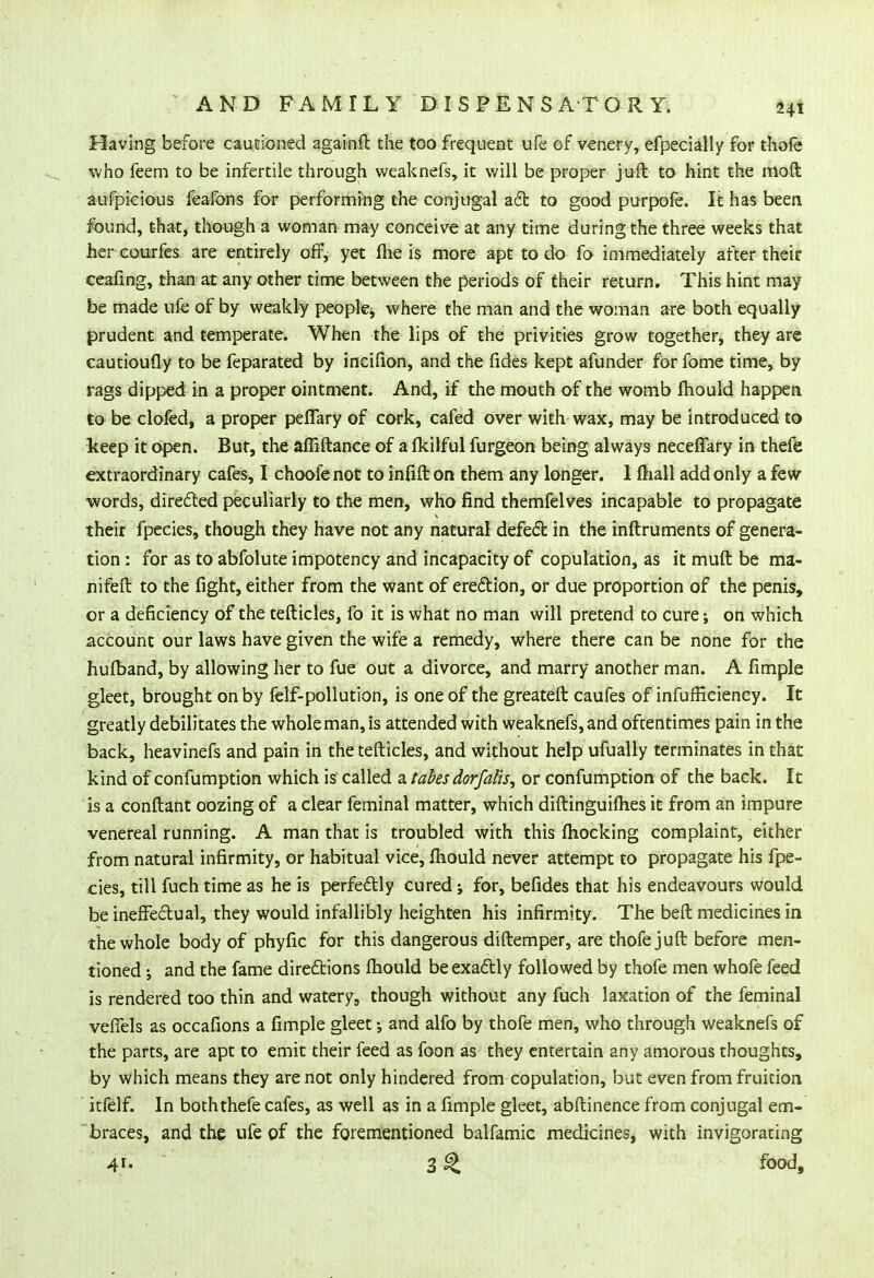 Having before cautioned againft the too frequent ufe of venery, efpecially for thofe who feem to be infertile through weaknefs, it will be proper juft to hint the moft aufpieious feafons for performing the conjugal act to good purpofe. It has been found, that, though a woman may conceive at any time during the three weeks that hercourfes are entirely off, yet fhe is more apt to do fo immediately after their ceafing, than at any other time between the periods of their return. This hint may be made ufe of by weakly people,, where the man and the woman are both equally prudent and temperate. When the lips of the privities grow together, they are cautioufly to be feparated by incifion, and the fides kept afunder for fome time, by rags dipped in a proper ointment. And, if the mouth of the womb mould happen to be clofed, a proper peffary of cork, cafed over with wax, may be introduced to keep it open. But, the affiftance of a fldlful furgeon being always neceffary in thefe extraordinary cafes, I choofe not to infill on them any longer. 1 mall add only a few- words, directed peculiarly to the men, who find themfelves incapable to propagate their fpecies, though they have not any natural defect in the inftruments of genera- tion : for as to abfolute impotency and incapacity of copulation, as it muft be ma- nifeft to the fight, either from the want of erection, or due proportion of the penis, or a deficiency of the tefticles, fo it is what no man will pretend to cure; on which account our laws have given the wife a remedy, where there can be none for the hufband, by allowing her to fue out a divorce, and marry another man. A fimple gleet, brought on by felf-pollution, is one of the greateft caufes of infufficiency. It greatly debilitates the whole man, is attended with weaknefs, and oftentimes pain in the back, heavinefs and pain in the tefticles, and without help ufually terminates in that kind of confumption which is called a tabes dor falls, or confumption of the back. It is a conftant oozing of a clear feminal matter, which diftinguifhes it from an impure venereal running. A man that is troubled with this fhocking complaint, either from natural infirmity, or habitual vice, mould never attempt to propagate his fpe- cies, till fuch time as he is perfectly cured; for, befides that his endeavours would be ineffectual, they would infallibly heighten his infirmity. The beft medicines in the whole body of phyfic for this dangerous diftemper, are thofe juft before men- tioned ; and the fame directions ihould be exactly followed by thofe men whofe feed is rendered too thin and watery, though without any fuch laxation of the feminal veffels as occafions a fimple gleet; and alfo by thofe men, who through weaknefs of the parts, are apt to emit their feed as foon as they entertain any amorous thoughts, by which means they are not only hindered from copulation, but even from fruition itfelf. In boththefe cafes, as well as in a fimple gleet, abftinence from conjugal em- braces, and the ufe of the forementioned balfamic medicines, with invigorating 4r« 3 ^ food,