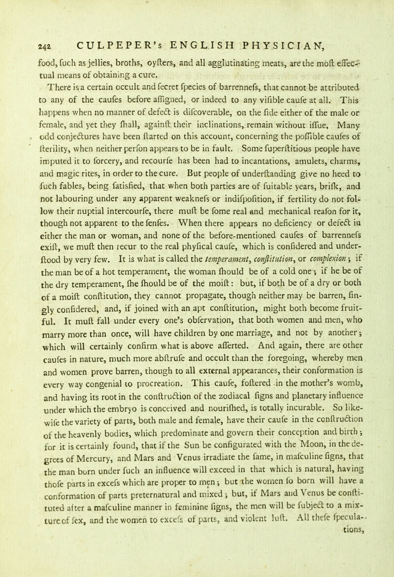 food, fuch as jellies, broths, oyfters, and all agglutinating meats, are the moll effect tual means of obtaining a cure. There is a certain occult and fecret fpecies of barrennefs, that cannot be attributed to any of the caufes before affigned, or indeed to any vifible caufe at all. This happens when no manner of defect is difcoverable, on the fide either of the male or female, and yet they mail, againft their inclinations, remain without iffue. Many- odd conjectures have been ftarted on this account, concerning the pofTible caufes of fterility, when neither perfon appears to be in fault. Some fuperftitious people have imputed it to forcery, and recourfe has been had to incantations, amulets, charms, and magic rites, in order to the cure. But people of underftanding give no heed to fuch fables, being fatisfied, that when both parties are of fuitable years, brifk, and not labouring under any apparent weaknefs or indifpofition, if fertility do not fol- low their nuptial intercourfe, there muft be fome real and mechanical reafon for it, though not apparent to the fenfes. When there appears no deficiency or defect in either the man or woman, and none of the before-mentioned caufes of barrennefs exift, we muft then recur to the real phyfical caufe, which is confidered and under- Itood by very few. It is what is called the temperament, conftitution, or complexion •, if the man be of a hot temperament, the woman fhould be of a cold one •, if he be of the dry temperament, fhe fhould be of the moift: but, if both be of a dry or both of a moift conftitution, they cannot propagate, though neither may be barren, fin- gly confidered, and, if joined with an apt conftitution, might both become fruit- ful. It muft fall under every one's obfervation, that both women and men, who marry more than once, will have children by one marriage, and not by another; which will certainly confirm what is above afferted. And again, there are other caufes in nature, much more abftrufe and occult than the foregoing, whereby men and women prove barren, though to all external appearances, their conformation is every way congenial to procreation. This caufe, foftered -in the mother's womb, and having its root in the conftruction of the zodiacal figns and planetary influence tinder which the embryo is conceived and nourifhed, is totally incurable. So like- wife the variety of parts, both male and female, have their caufe in the conftruction of the heavenly bodies, which predominate and govern their conception and birth j for it is certainly found, that if the Sun be configurated with the Moon, in the de- grees of Mercury, and Mars and Venus irradiate the fame, in mafculine figns, that the man born under fuch an influence will exceed in that which is natural, having thofe parts in excefs which are proper to men; but the women fo born will have a conformation of parts preternatural and mixed ; but, if Mars and Venus be confli- cted after a mafculine manner in feminine figns, the men will be fubject to a mix- turcof fex, and the women to excefs of parts, and violent luft. All thefe fpecula- tions,