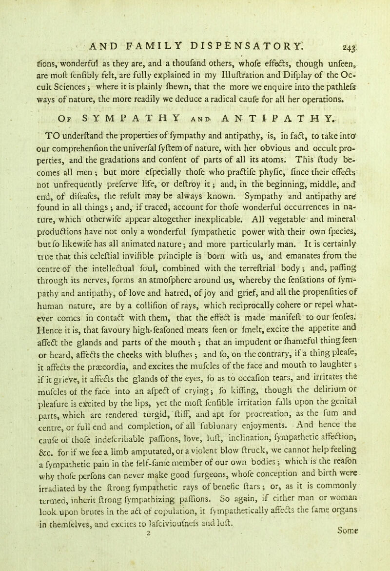 fions, wonderful as they are, and a thoufand others, whofe effects, though unfeen9 are moft fenfibly felt, are fully explained in my Illuftration and Difplay of the Oc- cult Sciences ; where it is plainly ftiewn, that the more we enquire into the pathlefs ways of nature, the more readily we deduce a radical caufe for all her operations. Of SYMPATHY ant> A N T I P A T H Y. TO underftand the properties of fympathy and antipathy, is, in fact, to take into' our comprehenfion the univerfal fyftem of nature, with her obvious and occult pro- perties, and the gradations and confent of parts of all its atoms. This ftudy be- comes all men; but more efpecially thofe who practife phyfic, fi nee their effects not unfrequently preferve life, or deftroy it; and, in the beginning, middle, and end, of difeafes, the refult may be always known. Sympathy and antipathy are; found in all things ; and, if traced, account for thofe wonderful occurrences in na- ture, which otherwife appear altogether inexplicable. All vegetable and mineral productions have not only a wonderful fympathetic power with their own fpecies, butfo likewife has all animated nature-, and more particularly man. It is certainly true that this celeftial invifible principle is born with us, and emanates from the centre of the intellectual foul, combined with the terreftrial body •, and, paffing through its nerves, forms an atmofphere around us, whereby the fenfations of fym- pathy and antipathy, of love and hatred, of joy and grief, and all the propenfities of human nature, are by a collifion of rays, which reciprocally cohere or repel whar> ever comes in contact with them, that the effect is made manifeft to our fenfes. Hence it is, that favoury high-feafoned meats feen or fmelt, excite the appetite and affect the glands and parts of the mouth ; that an impudent orlhameful thing feen or heard, affects the cheeks with blulhes•, and lb, on the contrary, if a thing pleafe, it affects the pr^cordia, and excites the mufcles of the face and mouth to laughter ; if It grieve, it affects the glands of the eyes, fo as to occafion tears, and irritates the mufcles of the face into an afpect of crying •, fo kiffing, though the delirium or pleafure is excited by the lips, yet the moft fenlible irritation falls upon the genital parts, which are rendered turgid, ft iff, and apt for procreation, as the fum and centre, or full end and completion, of all fublunary enjoyments. And hence the caufe of thofe indefcribable paffions, love, luft, inclination, fympathetic affeftion, &c. for if we fee a limb amputated, or a violent blow ftruck, we cannot help feeling a fympathetic pain in the felf-fame member of our own bodies; which is the reafon why thofe perfons can never make good furgeons, whofe conception and birth were irradiated by the ftrong fympathetic rays ofbenefic ftars; or, as it is commonly termed, inherit ftrong fympathizing paffions. So again, if either man or woman look upon brutes in the act of copulation, it fympathetically affects the fame organs - in themfelves, and excites to lafcivioufneis and luft. ? . Some