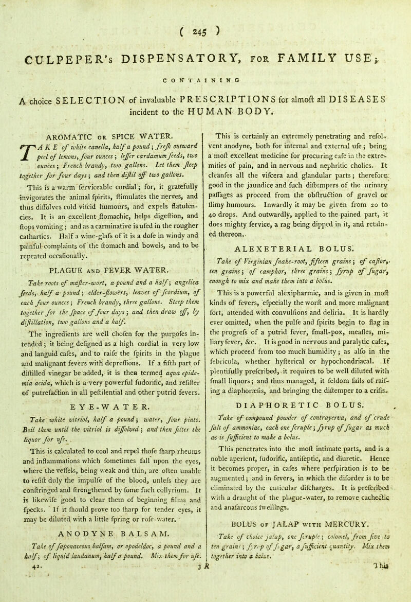 CULPEPER's DISPENSATORY, for FAMILY USE; CONTAINING A choice SELECTION of invaluable PRESCRIPTIONS for almoft all DISEASES incident to the HUMAN BODY. AROMATIC or SPICE WATER. TAKE of white canella, half a pound; frefli outward peel of lemons, four ounces ; leffer cardamum feeds, two ounces; French brandy, two gallons. Let them Jleep together for four days; and then diftil off two gallons. This is a warm ferviceable cordial; for, it gratefully invigorates the animal fpirits, ftimulates the nerves, and thus diflblves cold vifcid humours, and expels flatulen- cies. It is an excellent .fiomachic, helps digeftion, and flops vomiting; and as a carminative is ufed in the rougher cathartics. Half a vvine-glafs of it is a dofe in windy and painful complaints of the ftomach and bowels, and to be repeated occafionally. PLAGUE and FEVER WATER. Take roots of maftcr-wort, a pound and a half; angelica ffedsy half pound; elder-flowers, leaves of fcordium, of each four ounces; French brandy, three gallons. Steep them together for the [pace of four days ; and then draw off, by dijlillation, two gallons and a half. The ingredients are well chofen for the purpofes in- tended ; it being defigned as a high cordial in very low and languid cafes, and to raife the fpirits in the plague and malignant fevers with depreflions. If a fifth part of diftilled vinegar be added, it is then termed aqua epide- mia acida, which is a very powerful fudorific, and refifter of putrefaction in all peftilential and other putrid fevers. EYE.WATER. Take white vitriol, half a pound; water, four pints. Boil them until the vitriol is diffolved; and then filter the liquor for ufc. . This is calculated to cool and repel thofe fharp rheums and inflammations which fometimes fall upon the eyes, where the veffels, being weak and thin, are often unable to refifl: duly the impulfe of the blood, unlefs they are conftringed and ftrengthened by fome fuch collyrium. It is likewife good to clear them of beginning films and fpecks. If it fhould prove too fharp for tender eyes, it may be diluted with a little fpring or rofe-water. ANODYNE BALSAM. Take of faponaceous balfam, or opodeldoc, a pound and a half; of liquid laudanum, half a pound. Mi.x ihcm for ufe. 42. 3 This is certainly an extremely penetrating and refol- vent anodyne, both for internal and external ufe ; being a moll excellent medicine for procuring eafe in the extre- mities of pain, and in nervous and nephritic cholics. It cleanfes all the vifcera and glandular parts; therefore^ good in the jaundice and fuch diftempers of the urinary paflages as proceed from the obftrucYion of gravel or flimy humours. Inwardly it may be given from 20 to 40 drops. And outwardly, applied to the pained part, it does mighty fervice, a rag being dipped in it, and retain- ed thereon.. ALEXETERIAL BOLUS. Take of Virginian fnake-root, fifteen grains; of caflor^ ten grains ; of camphor, three grains ; fyrup of fugar} enough to mix and make them into a bolus. This is a powerful alexipharmic, and is given in mod kinds of fevers, efpecially the worft and more malignant fort, attended with convulfions and deliria. It is hardly ever omitted, when the pulfe and fpirits begin to flag in the progrefs of a putrid fever, fmall-pox, meafles, mi- liary fever, &c. It is good in nervous and paralytic cafes, which proceed from too much humidity ; as alfo in the febricula, whether hyfterical or hypochondriacal. If plentifully prefcribed, it requires to be well diluted with fmall liquors; and thus managed, it feldom fails of raif- irig a diaphorsefis, and bringing the diftemper to a crifis. DIAPHORETIC BOLUS. Take of compound powder of contrayerva, and of crude fait of ammoniac, each one fcruple; fyrup of fugar as muck as is fujficient to make a bolus. This penetrates into the moft intimate parts, and is a noble aperient, fudorific, antifeptic, and diuretic. Hence it becomes proper, in cafes where perforation is to be augmented; and in fevers, in which the diforder is to be eliminated by the cuticular difcharges. It is prefcribed with a draught of the plague-water, jo remove cachectic and anafarcous fwellings. BOLUS of JALAP with MERCURY. Take of choice jalap, one fcruple; calomel, from five to ten grains; finp off gart a fujficient quantity. Mix them together into a bcius, I 1hi3