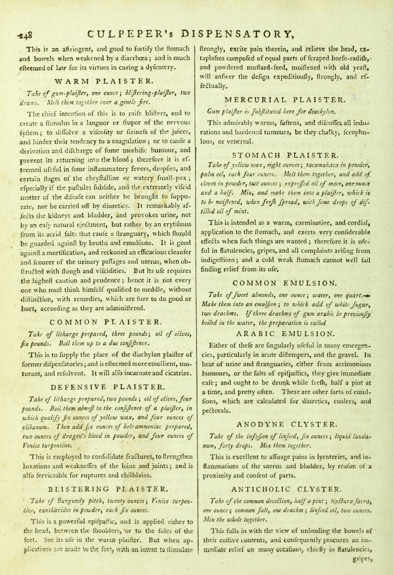 This is an aflringent, and good to fortify the ftomach and bowels when weakened by a diarrhoea; and is much efteemedof late for its virtues in curing a dyfentery. WARM PLAISTER. Take of gum-plaifer, one ounce ; blifering-plaifer, two drams. Melt them together ever a gentle Jire. The chief intention of this is to raife blifters, and to create a ftimulus in a languor or ftupor of the nervous fyftem; to diflblve a vifcofity or fizinefs of the juices, and hinder their tendency to a coagulation ; or to caufe a derivation and difcharge of fome morbific humour, and prevent its returning into the blood; therefore it is ef- teemed ufeful in fome inflammatory fevers, dropfies, and certain ftages of the chryftalline or watery final 1-pox ; efpecially if the puftules fubfide, and the extremely vifcid matter of the difeafe can neither be brought to fuppu- rate, nor be carried off by diuretics. It remarkably af- fects the kidneys and bladder, and provokes urine, not by an cafy natural ejectment, but rather by an erytifmus from its acrid falts that caufe a ftranguary, which fhould be guarded againft by broths and emulfions. It is good againfl a mortification, and reckoned an efficacious cleanfer and fcourer of the urinary paffages and uterus, whenob- ftructed with flough and vifcidities. But its ufe requires the highelt caution and prudence ; hence it is not every one who muft think himfelf qualified to meddle, without diftinction, with remedies, which are fure to do good or hurt, according as they are adminiftered. COMMON PLAISTER. Take of litharge prepared, three pounds; oil of olives, fix pounds. Boil them up to a due conjijlcnce. This is to fupply the place of the diachylon plaifter of former difpenfatories; and is efteemed more emollient, mu- turant, and refolvent. It will alfo incarnate and cicatrize. DEFENSIVE PLAISTER. Take of litharge prepared, two pounds ; oil of olives, four pounds. Boil them almof to the confidence of a plaifer, in which qualify fix ounces of yellvw wax, and four ounces of clibanum. Then add fx ounces of bote ammoniac prepared, two ounces of dragon's blood in powder, and four ounces of Venice turpentine. This is employed to confolidate fractures, toftrengthen luxations and weaknefTes of the loins and joints ; and is alfo ferviccablc for ruptures and chilblains. BLISTERING PLAISTER. Take of Burgundy pitch, twenty ounces; Vtnice turpen- tine, cantliarides in powder, each fx ounces. This is a powerful epifpafic, and is applied either to the head, between the (boulders, or to the foles of the fect. See its ufe in the warm plaifter. But when ap- plications are made to the feet, with an intent to (Simulate ftrongly, excite pain therein, and relieve the head, ca» taplafms compofed of equal parts of fcraped horfe-radifh,- and powdered muftard-feed, moiflened with old yeaft, will anfwer the defign expeditioufly, ftrongly, and ef- fectually. MERCURIAL PLAISTER. Gum plaifer is fubjlituted here for diachylon. This admirably warms, foftens, and difcuffes all indu- rations and hardened tumours, be they chalky, fcrophu- lous, or venereal. STOMACH PLAISTER. Take of yellow wax, eight ounces ; tacamahaca in powder-, palm oil, each four ounces. Melt them together, and add of cloves in powder, two ounces ; expreffed oil of mace, one ounce and. a half. Mix, and make them into a plaifer, which is. to be moijlcncd, when frefli fpread, with fome drops of dif- tillcd oil of mint. This is intended as a warm, carminative, and cordial, application to the ftomach, and exerts very confideiable effects when fuch things are wanted ; therefore it is ufe- ful in flatulencies, gripes, and all complaints arifing from indigeftions; and a cold weak ftomach cannot well fail finding relief from its ufe. COMMON EMULSION. Take of fweet almonds, one ounce; water, one quart,-»- Make them into an emulf on ; to which add of white fugar, two drachms. If three drachms of gum arabic be previoufy boiled in the water, the preparation is called ARABIC EMULSION. Either of thefe are fingularly ufeful in many emergen- cies, particularly in acute diftempers, and the gravel. In heat of urine and ftranguaries, either from acrimonious humours, or the falts of epifpaftics, they give immediate eafe; and ought to be drunk while frefli, half a pint at a time, and pretty often. There are other forts of emul- fions, which are calculated for diuretics, coolers, and pectorals. ANODYNE CLYSTER. Take of the inffion of Unfed, fx ounces ; liquid lauda- num, forty drops. Mix them together. This is excellent to a flu age pains in lyentcries, and in- flammations of the uterus and bladder, by rcafon of a proximity and confent of parts. ANTICHOLIC CLYSTER. Take of the common dcccClion, half a pint; tintfura facra, one ounce; common fait, one drachm ; Unfed oil, two ounces. Mix the whole together. This falls in with the view of unloading the bowels of their coftivc contents, and confequcntly procures an im- mediate relief on many occanons, chiefly in flatulencies, gripes,