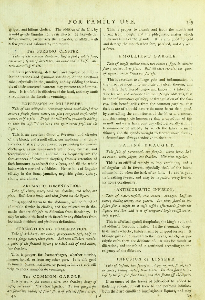gripes, and bilious cholics. The addition of the fait, by a mild gentle fHmulus infures its effects. It likewife de- frroys worms, particularly the afcarides, if affifted with a few grains of calomel by the mouth. The PURGING CLYSTER. Take of the common decoflion, half a pint; white foap, one ounce ; fyrup of buckthorn, an ounce and a half. Mix them according to art. This is penetrating, deterfive, and capable of diffolv- ing indurations and grumoiis vifcidities of the inteftinal tube, efpecially in the jaundice, and by ridding the bow- els of their concreted contents may prevent an inflamma- tion. It is ufeful in diforders of the head, and may caufe a revullion in the faeculent vomitings. EXPRESSION of MILLEPEDES. Take of live millepede, (commonly called wood-lice,J three ounces ; fimple fennel-water, one pint; compound horfc-radifli water, Itaf a pint. Britifc the mill;pedes, gradually adding to them tile dijlilled waters ; and afterwards prefs out the liquor. This is an excellent diuretic, fweetener and cleanfer •of the blood, and a molt efficacious medicine in all chro- nic cafes, that are to be relieved by promoting the urinary difcharges, as are many inveterate ulcers, ftrumas, and fcrophulous diforders, and fuch as frequently are the fore-runners of Icorbutic dropfies, from a retention of fuch humours as obftruft the vifcera, and fill the whole habit with water and vifcidities. Kence it is of fingular efficacy in the flone, jaundice, nephritic pains, dyfury, cholic, and afthma. AROMATIC FOMENTATION. Take of cloves, mace, each one drachm; red wine, one pint. Boil them a little, and then ftrain out the liquor. This, applied warm to the abdomen, will be found of admirable fervice in cholics, and for relaxed weak fto- machs that are fubject to diftenfion from flatulency. It may be ufed to the head with fuccefs in any diforders from too much moifture and pituitous defluxions. STRENGTHENING FOMENTATION. Take of oak-bark, one ounce; pomegranate peel, half an tunce ; forge water, three pints. Boil them till there remains a quart of the ft rained liquor ; to which add of rock allum, two drachms. This is proper for haemorrhages, whether uterine, hemorrhoidal, or from any other part. It is alfo good to foment fprains, fractures, or paralytic limbs ; and will help to check immoderate vomitings. The COMMON GARGLE. Take of water, fix ounces ; nitre, one drachm ; honey of rofes, one ounce. Mix them together. To this gargarifm arefomctimes added, of fweit fpirit of vitriol, fifteen drops, 42. 3 This is proper to clcanfe and fcour the mouth and throat from Hough, and the phlegmatic matter which fluffs and tumifies the glands. It is alfo good to cool and deterge the mouth when fore, parched, and dry with a fever. EMOLLIENT GARGLE. Take of marf 1-mallow roots, two ounces ; figs, in number four; water, three pints. Boil till there remains one quart of liquor, which firain out for ufe. This is excellent to affuage pain and inflammation in the throat or mouth, to maturate any ulcer therein, and to mollify the bliftered tongue and fauces in a falivation. The learned and accurate Sir John Pringle oblerves, (hat in the inflammatory quinfey, or firangulation of the fau- ces, little benefit arifes from the common gargles; that fuch as are of an acid nature do more harm than good, by contracting the emunctories of the faliva and mucu-, and thickening tliofe humours; that a decoction of figs in milk and water has a contrary effect, efpecially if fome fal-ammoniac be added ; by which the faliva is made thinner, and the glands brought to fecrete more freely ; a circumftance always conducive to the cure. SALINE DRAUGHT. Take fait of wormwood, one fcruple ; lemon juice, ha I an ounce; white fugar, one drachm. Mix them together. This is an effectual remedy to flop vomitings, and is of lingular ufe in fevers, efpecially thofe of the inter- mittent kind, when the bark often fails. It caufes gen- tle breathing fweats, and may be repeated every five or fix hours occafionaHy. ANTISCORBUTIC INFUSION. Take of water-trefoil, two ounces; oranges, half an ounce; boiling water, two quarts. Let them ftand in in- ffion for a night in a clofe veffel; afterwards ftrain the liquor, and then add to it of compound horfe-radifi water, half a pint. This is effectual againft fcrophulas, the king's-evil, and all obftinate fcorbutic difeafes. In the rheumatic, drop- fical, and cachectic, habits it will be of good fervice. It likewife gives due warmth to the nerves, which, in pa- ralytic cafes they are deftitute of. It may be drunk at difcretion, and the ufe of it continued according to the exigency of the diforder. INFUSION of LINSEED. Take of linfecd, two fpoonfuls ; liquorice root,fliced, half an ounce ; boiling water, three pints. Let themJland to in- fufe by the fire for fome hours, and then ftrain off the liquor. If an ounce of the leaves of colt's-foot be added to thefe ingredients, it will then be the pectoral infufion. Both thefe are emollient mucilaginous liquors) and may