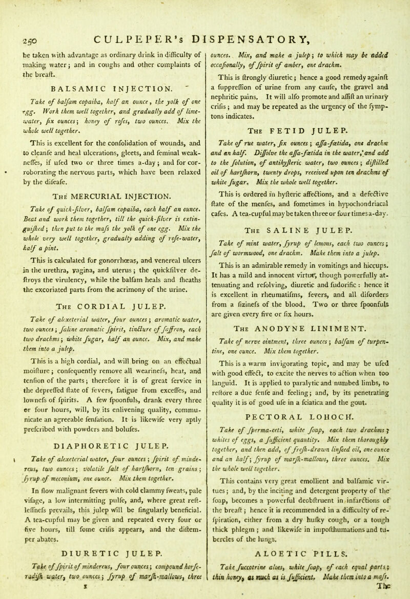 be taken vvith advantage as ordinary drink in difficulty of making water; and in coughs and other complaints of the breaft. BALSAMIC INJECTION. ~ Take of balfam copaiba, half an ounce, the yolk of one tgg. Work them well together, and gradually add of lime- water, fix ounces; honey of rofes, two ounces. Mix the whole well together. This is excellent for the confolidation of wounds, and to cleanfe and heal ulcerations, gleets, and feminal weak- neffes, if ufed two or three times a-day; and for cor- roborating the nervous parts, which have been relaxed by the difeafe. The MERCURIAL INJECTION. Take of quick-filver, balfam copaiba, each half an ounce. Beat and work them together, till the quick-filver is extin- guifhed; then put to the mafs the yolk of one egg. Mix the whole very well together, gradualty adding of ro/e-water, half a pint. This is calculated for gonorrhoeas, and venereal ulcers in the urethra, vagina, and uterus; the quickfilver de- ftroys the virulency, while the balfam heals and fheaths the excoriated parts from the acrimony of the urine. The CORDIAL JULEP. Take of akxcterial water, four ounces; aromatic water, two ounces; faline aromatic fpirit, tinElure of faffr on, each two drachms; white fugar, half an ounce. Mix, and make them into a julep. This is a high cordial, and will bring on an effectual moifture; confequently remove all wearinefs, heat, and tenfion of the parts; therefore it is of great fervice in the depreffed (late of fevers, fatigue from exceffes, and lownefs of fpirits. A few fpoonfuls, drank every three or four hours, will, by its enlivening quality, commu- nicate an agreeable fenlation. It is likewife very aptly prefcribed with powders and bolufes. DIAPHORETIC JULEP. \ Take of alexeterial water, four ounces ; fpirit of minde- reus, two ounces ; volatile fait of hartfhorn, ten grains ; fyrup of meconium, one ounce. Mix them together. In flow malignant fevers with cold clammy fweats, pale vifage, a low intermitting pulfe, and, where great reft- lcffnefs prevails, this julep Will be fingularly beneficial. A tea-cupful may be given and repeated every four or five hours, till fome crilis appears, and the diltem- per abates. DIURETIC JULEP. Take of fpirit of mindereus, four ounces; compound horfe- radifix watert two ounces j fyrup of mar/k-?naliowst three x ounces. Mix, and make a julep; to which may be added occafionally, of fpirit of amber, one drachm. This is ftrongly diuretic; hence a good remedy againfl a fuppreffion of urine from any caufe, the gravel and nephritic pains. It will alfo promote and affift an urinary crifis; and may be repeated as the urgency of the fymp- tons indicates. The FETID JULEP. Take of rue water, fix ounces ; ajfa-fztida, ont drachm: and an half. Dijfolve the ajfa-fztida in the water,'and add to the folution, of antihyfleric water, two ounces ; diftilled oil of hartfhorn, twenty drops, received upon ten drachms of white fugar. Mix the whole well together. This is ordered in hyfteric affections, and a defective Mate of the menfes, and fometimes in hypochondriacal cafes. A tea-cupful may be taken three or four times a-day. The SALINE JULEP. Take of mint water, fyrup of lemons, each two ounces; fait of wormwood, one drachm. Make them into a julep. This is an admirable remedy in vomitings and hiccups. It has a mild and innocent virtuf, though powerfully at- tenuating and refolving, diuretic and fudorific : hence it is excellent in rheumatifms, fevers, and all diforders from a fizinefs of the blood. Two or three fpoonfuls are given every five or fix hours. The ANODYNE LINIMENT. Take of nerve ointment, three ounces ; balfam of turpen- tine, one ounce. Mix them together. This is a warm invigorating topic, and may be ufed with good effect, to excite the nerves to action when too languid. It is applied to paralytic and numbed limbs, to re(tore a due fenfe and feeling; and, by its penetrating quality it is of good ufe in a fciatica and the gout. PECTORAL LOHOCH. Take of fperma-celi, white foap, each two drachms J whites of eggs, a fijficient quantity. Mix them thoroughly together, and then add, of frcfi-drawn linfeed oil, one ounce and an half; fyrup of marfi-mallows, three ounces. Mix the whole well together. This contains very great emollient and balfamic vir- tues; and, by the inciting and detergent property of the foap, becomes a powerful decbftruent in infarctions of the breaft ; hence it is recommended in a difficulty of re- fpiration, either from a dry huflcy cough, or a tough thick phlegm ; and likewife in inipofthumations and tu- bercles of the lungs. ALOETIC PILLS. Take fuccotrine aloes, white foap, of each equal parts; thin honey, as math as is fujficient. Mahx them into a mafs. Thje