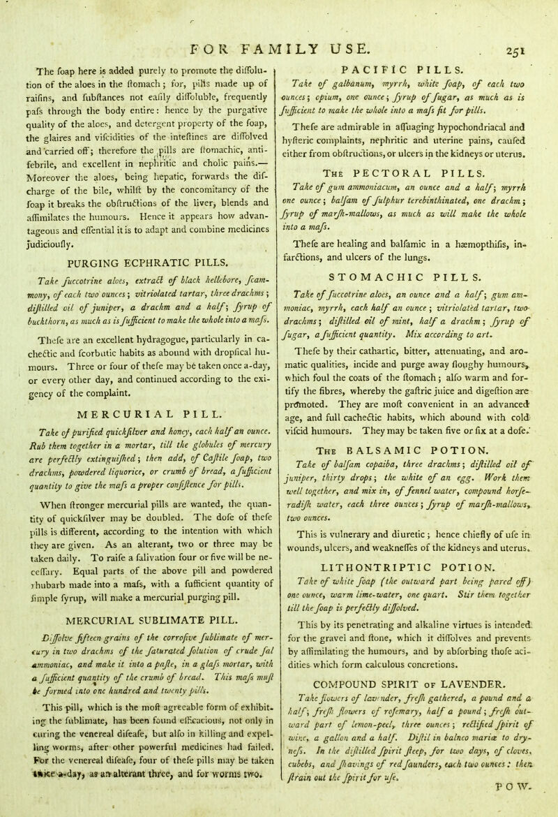 The foap here is added purely to promote the diflblu- tion of the aloes in the ftomach ; for, pills made up of raifins, and fubftances not eafily diffoluble, frequently pafs through the body entire: hence by the purgative quality of the aloes, and detergent property of the foap, the glaires and vifcidities of the inteftines are diflblved and'carried off; therefore the (pills are ftomachic, anti- febrile, and excellent in nephritic and cholic pains.— Moreover the aloes, being hepatic, forwards the dif- charge of the bile, whilft by the concomitancy of the foap it breaks the obftrucTions of the liver, blends and aflimilates the humours. Hence it appears how advan- tageous and effential it is to adapt and combine medicines Judicioufly. PURGING ECPHRATIC PILLS. Take fuccotrine aloes, extracl of black hellebore, fcam- mony, of each two ounces ; vitriolated tartar, three drachms ; dijlilled oil of juniper, a drachm and a half; fyrup of buckthorn, as much as is fufficient to make the whole into a mafs. Thefe are an excellent hydragogue, particularly in ca- chetic and fcorbutic habits as abound with dropfical hu- mours. Three or four of thefe may be taken once a-day, or every other day, and continued according to the exi- gency of the complaint. MERCURIAL PILL. Take of purified quickfilver and honey, each half an ounce. Rub them together in a mortar, till the globules of mercury are perfeclly extinguifhed; then add, of Cajlile foap, two drachms, powdered liquorice, or crumb of bread, a fufficient quantity to give the mafs a proper confflence for pills. When ftronger mercurial pills are wanted, the quan- tity of quickfilver may be doubled. The dofe of thefe pills is different, according to the intention with which they are given. As an alterant, two or three may be taken daily. To raife a falivation four or five will be ne- ceflary. Equal parts of the above pill and powdered ihubarb made into a mafs, with a fufficient quantity of iimple fyrup, will make a mercurial purging pill. MERCURIAL SUBLIMATE PILL. Bijfolve fifteen grains of the corrofive fublimate of mer- cury in two drachms of the faturated folution of crude fal Ammoniac, and make it into a pajle, in a glafs mortar, with a fujficient quantity of the crumb of bread. This mafs mujl ie formed into one hundred and twenty pills. This pill, which is the moft agreeable form of exhibit- ing the fublimate, has been found efficacious, not only in curing the venereal difeafe, but alfo in killing and expel- ling worms, after other powerful medicines had failed. For the venereal difeafe, four of thefe pills may be taken twice a-day, as art alterant three, and for worms two. PACIFIC PILLS. Take of galbanum, myrrh, white foap, of each two ounces; opium, one ounce; fyrup of fugar, as much as is fufficient to make the whole into a mafs fit for pills. Thefe are admirable in affuaging hypochondriacal and hyfteric complaints, nephritic and uterine pains, caufed either from obftructions, or ulcers in the kidneys or uterus. The PECTORAL PILLS. Take of gum ammoniacum, an ounce and a half; myrrh, one ounce ; balfam of fulphur terebinthinated, one drachm; fyrup of marfi-mallows, as much as will make the whole into a mafs. Thefe are healing and balfamic in a haemopthifis, in- farctions, and ulcers of the lungs. STOMACHIC PILLS. Take of fuccotrine aloes, an ounce and a half; gum am~ moniac, myrrh, each half an ounce ; vitriolated tartar, two- drachms ; dijlilled oil of mint, half a drachm ; fyrup of fugar, a fufficient quantity. Mix according to art. Thefe by their cathartic, bitter, attenuating, and aro- matic qualities, incide and purge away floughy humours, which foul the coats of the ftomach; alfo warm and for- tify the fibres, whereby the gaftric juice and digeftion are promoted. They are moft: convenient in an advanced age, and full cachectic habits, which abound with cold vifcid humours. They may be taken five or fix at a dofe.' The BALSAMIC POTION. Take of balfam copaiba, three drachms; dijlilled oil of juniper, thirty drops; the white of an egg. Work them well together, and mix in, of fennel water, compound horje- radifh water, each three ounces; fyrup of marfh-mallowsy two ounces. This is vulnerary and diuretic ; hence chiefly of ufe in wounds, ulcers, and weakneffes of the kidneys and uterus. LIT H ONTRI PTI C POTION. Take of white foap (the outward part being pared off) one ounce, warm lime-water, one quart. Stir thevi together till the foap is perfeclly diffblved. This by its penetrating and alkaline virtues is intended, for the gravel and ftone, which it diffolves and prevents by aflimilating the humours, and by abforbing thofe aci- dities which form calculous concretions. COMPOUND SPIRIT of LAVENDER. Take flowers of lavnidcr, frefi gathered, a pound and a half; frefi flowers of rofemary, half a pound ; frefk out- ward part of lemon-peely three ounces ; reclifed fpirit of wine, a gallon and a half. Dijlil in balnco marix to dry- nefs. In the dijlilled fpirit Jleep, for two days, of cloves, cubebs, and fiavings of redfaunders, each two ounces : then ftrain out the fpirit for ufe, POW.