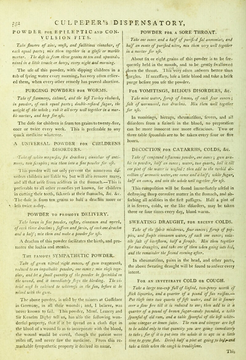 POWDER for EPILEPTIC and CON- VULSION PITS. Take fowers of zinc, mujk, and fatlitious cinnabar, of each equal parts; mix them together in a glafs or marble mortar. The dofc is from three grains to ten and upwards, mixed in a little treacle or fwney, every night And morning. The ufe of this powder, with dipping children in a tub of fpring water every morning, has very often reliev- ed them, when every other remedy has proved abortive. PURGING POWDERS for WORMS. Take of fcammony, calomel, and the bejl Turkey rhubarb, in powder, of each equal parts ; double-rcfned fugar, the weight of the whole ; rub it all very well together in a mar- ble mortar, and keep for ufe. The dofe for children is from ten grains to twenty-five, once or twice every week. This is preferable to any quack medicine whatever. A UNIVERSAL POWDER for CKILDRENS DISORDERS. . 'Take of white maanrfia, fx drachms ; cinnabar of anti- wwnx, two Ja uples ; mix them into a fine powder for ufe. This powder will not only prevent the numerous dis- orders children are liable to, but will al!b remove many, und all that arife from acidities in the (tomach.—This is preferable to all other remedies yet known, for children in cutting their teeth, ficknefs at their ftomachs, &c. &c. The dofe is from ten grains to half a drachm more or > lefs twice a-day. POWDER to promote DELIVERY. Take borax in fine powder, cajlor, cinnamon and myrrh, of each three drachms ; faffron and Javin, of each one drachm and a half; mix them and make a powder for ufe. A drachm of this powder facilitates the birth, and pro- motes the lochia and menfes. The famous SYMPATHETIC POWDER. Take of green vitriol 'eight ounces, of gum tragacanth, reduced to an impalbablc powder, one ounce ; mix theft toge- ther, and let a fmall quantity of the poioder be fprinkkd on the wound, and it immediately flops the bleeding. The vi- triol mujl be calcined to whitenefs in the fun, before it be piixed with the gu m. The above powder, is ufed by the miners at Goilelaer in Germany, in all their wounds; and, I believe, was never known to fail. This powder, Monf. Lemcry and Sir Kenelm Digbv tell us, has alfo the following won- derful property, that if it be fpread on a cloth dipt in the blood of a wound fo as to incorporate w ith the blood, the wound would be cured, though the patient were miles ofl, and never faw the medicine. From tins re- jiarkablc Sympathetic property it derived its name. POWDER for a SORE THROAT. Take one ounce, and a half of purified fal ammoniac, and half an ounce of purified nitre, mix them very well together in a mortar for ufe. About lix or eight grains of this powder is to be fre- quently held in the mouth, and to be gently fwallowed -down the throat. Uiis!(very often anfwers better than gargles. If necelTary, lofe a little blood and take a brifk purge before you ufe the powder. For VOMITINGS, BILIOUS DISORDERS, &c. Take mint water, fyrvp of lemons, of each four ounces ; fait of wormwood, two drachms. Mix them well together for ufe. In vomitings, hiccups, rheumatifms,' fevers, and all diforders from a fizinefs in the blood, no preparation can be more innocent nor more efficacious. Two or three table fpoonfuls are to be taken every four or five hours. DECOCTION for CATARRHS, COLDS, Sec. Take of compound tcfaceous poioder, one ounce ; gum ara- ble in powder, half an ounce ; water, two quarts, boil it till one pint of the water is wajled : then add to the turbid dc- coblion of aromatic water, one ounce and a half; while fugar, half an ounce, and mix the whole well together for vfe. This composition will be found immediately ufeful in deftroving {harp corrofive matter in the ftomach, and ab- forbing all acidities in the fir ft paffages. Half a pint of it in fevers, colds, or the like diforders, may be taken three or four times every day, blood warm. SWEATING DRAUGHT, for recent COLDS. Take of the fpirit mindereus, four ounces ; fyrup of pop- pics, and fimple cinnamon water, of each one ounce; vola- tile fait of hartfiorn, half a fcrvplc. Mix them together for two draughts, and take, one of them when going into bedt and the remainder the fecond evening after. In rheumatifms, pains in the head, and other parts, the above Sweating draught will be found to anfwer every intent. For an inveterate COLD or COUGH. Take a large tea-cup full of Unfed, tzvo-penny worth cf fick liquorice, and a quarter of a pound of fun raifins.—• Put thefe into two quarts of Joft water, and let it fimmer over a flow fire till it is reduced to one; then add to it a quarter of a pound of brown fugar-candy pounded, a table fpoenful of old rum, and a table fpoonful of the bejl white- wine vinegar or lemon juice. The rum and vinegar are bejl to be added only to that quantity you are going immediately to take ; for if it is put into the whole it is apt in a little time to grow JIat. Drink half a pint at going to bejfand take a little when the cough is troublfome. This