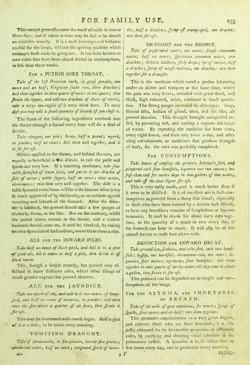 This receipt generally cures the worftof colds in two or three days, and if taken in time may be faid to be almoft an infallible remedy. It is a mod fovereign and balfamic cordial for the lungs, without the opening qualities which endanger frefh colds by going out. It has been known to cure colds that have been almoft fettled in confumptions, in lefs than three weeks. For a PUTRID SORE THROAT. Take of the bfl Peruvian bark, in grofs powder, one ounce and &n half; Virginian fnake root, three drachms'; boil them together in three quarts of water to one quart; then Jlrain the liquor, and add two drachms of elixir of vitriol, take a large tea-cupful of it every third hoar. To every dofe you may add a fmall quantity of brandy if you chufe it. The fteam of the following ingredients received into the throat through a funnel every hour will do a deal of fervice. Take vinegar, cne pint; honey, half a pound; myrrh, in powder, half an ounce : Boil them well together, and it is ft for ufe. Blifters applied to the throat, and behind the ears, are equally as beneficial in %his difeafe, in cafe the pulfe and fpirits are very low. If a vomiting continues, take four table fpoonfuls of lemon juice, and put to it one drachm of fait of tartar ; white fugar, half an ounce ; mint water, three-ounces : mix them very well together. The dofe is a table fpoonful every hour.—This is the famous faline julep fb much approved of by the faculty,as an antidote againft vomiting and ficknefs of the ftomach. After the difor- <kr is fubdued, the patient fliould take a few purges of rhubarb, fenna, or the like. But on the contrary, whilft the putrid ulcers remain in the throat, and a violent ioofenefs fliould come on, it muft be checked, by taking two tea-fpoonfuls of diafcordium, two or three times a-day. ALE for the INWARD PILES. Take half an ounce of black pitch, and boil it in a pint '•/ good ale, till it comes to half a pint, then drink it off blood warm. This, though a fimple remedy, has proved very ef- fectual in many ftubborn cafes, where other things of much greater expence has proved abortive. ALE for the JAUNDICE. Take one quart of ale, and add to it two ounces of hemp- Jeed, and half an ounce of turmeric, in powder : boil them . over the fire about a quarter of an hour, then Jlrain it for ufc. This may be fweetened with coarfe fugar. Half a pint •f it at a dofe ; to be taken every morning. VOMITING DRAUGHT. Take of ipecacuanha, in fine powder, twenty-five grains ; alexiterial water, half an ounce ; compoundJpirit of laven- 4i. 3 I der, half a drachm ; fyrup of orange-peel, one drachm : mix them for vfc. DRAUGHT for the DROPSY. Take of peppermint water, one ounce; fimple cinnamon water, half an ounce; Jpirituous cinnamon water, two drachms ; thebatic tinilure, forty drops ; lye of tartar, half a drachm; Jyrup of marfi-mallows, one drachm: mix them together for a draught. This is the medicine which cured a perfon labouring under an afcites and tympany at the fame time, where the pain was very fevere, attended with great thirft, and thick, high coloured, urine, rendered in fmall quanti- ties. The ftrong purges increafed the diftemper. Soap, lixivial falls, balfam of gilead, nitre, and the like, all proved abortive. This draught brought unexpected re- lief, by procuring reft, and caufing a copious difcharge of water. By repeating the medicine for fome time, every eight hours, and then only twice a-day, and after uling corroborants, or medicines that produce ftrength . of body, &c. the cure was perfectly completed.. For CONSUMPTIONS. Take leaves of comfrey the greater, Solomon's feal, and pimpernel each four handfuls, liquorice root two ounces ; in- fufe them cold for twelve days in two gallons of lime water, , and take off the clear liquor for ufe. This is very eafily made, ,„and is much better than if it were to be diftilled. It is of excellent ufe in fuch con- fumptions as. proceed from a (harp thin blood ; efpecially . in thofe who have been injured by a certain bad difeafe, or have any hereditary remains of fcrophulous or leprous ^ humours. It muft be drank for about forty days toge- ther, to the quantity of a quart or two every day, if the ftomach can bear fo much. It will alfo be of the . utmoft fervice to wafh foul ulcers with. . DECOCTION for INWARD DECAY. Take ground-ivy, fcabious, and colts-foot, each two hand' fuls ; hyjfop, one handful; elecampane root, one ounce ; li- quorice, four ounces; agrimony, four handfuls: boil them together in nine quarts of barley water till they come to about ■ a gallon, then Jlrain it for ufe. This pectoral can be depended on in coughs and con- - fumptions of the lungs. For the ASTHMA, and SHORTNESS of BREATH. Take of the milk of gum ammoniac, fix ounces ; fyrup of fquills, four ounces and an half: mix them together. This promotes expectoration in a very great degree, and relieves thofe who are ftiort breathed ; it is alfo . juftly efteemed for its ferviceable properties in afthmatic cafes, by rarifying and thinning vifcid cohelions in the pulmonary veflels. A fpoonful is to be taken four or five times every day, and in particular every morning. T INJEC-