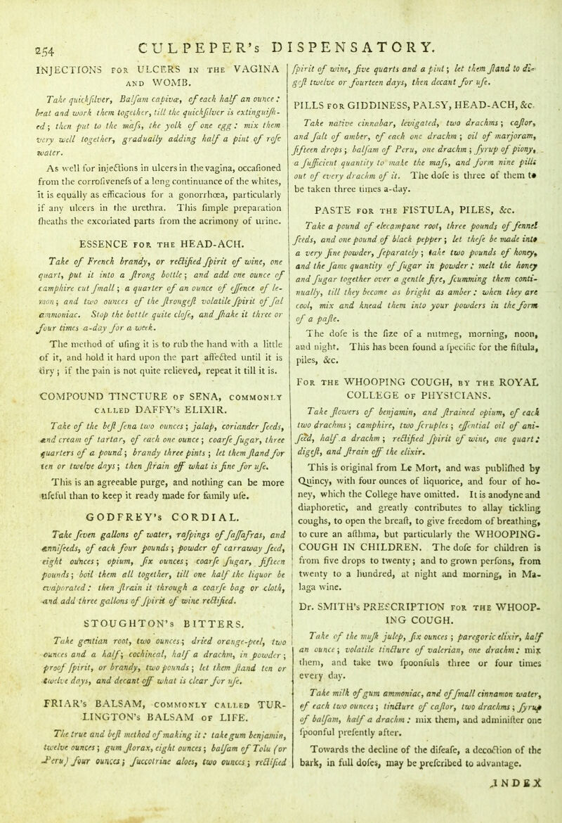 INJECTIONS for. ULCERS in the VAGINA and WOMB. Take quichfilver, Balfam capivx, of each half an ounce : hat and work them together, till the quickfilvcr is extinguifili- ed; then put to the mafs, the yolk of one egg: mix them very well together*, gradually adding half a pint of rofc water. As w ell for injections in ulcers in the vagina, occafioned from the corrofivenefs of a long continuance of the whites, it is equally as efficacious for a gonorrhoea, particularly if any ulcers in the urethra. This fimple preparation (heaths the excoriated parts from the acrimony of urine. ESSENCE for the HEAD-ACH. Take of French brandy, or retlifed fpirit of wine, one quart, put it into a ftrong bottle; and add one ounce of camphire cut fmall; a quarter of an ounce of effence of le- mon ; and two ounces of the Jlrongeft volatile fpirit of fal ammoniac. Stop the bottle quite dofe, and fhake it three or four times a-day for a week. The method of uling it is to rub the hand with a little of it, and hold it hard upon the part affected until it is 8r.y j if the pain is not quite relieved, repeat it till it is. COMPOUND TINCTURE of SENA, commonly called DAFFY's ELIXIR. Take of the beft fena two ounces; jalap, coriander feeds, ^.nd cream of tartar, of each one ounce ; coarfe fugar, three quarters of a pound; brandy three pints ; let them ftandfor ten or twelve days; then ftrain off what is fine for ufe. This is an agreeable purge, and nothing can be more llfeful than to keep it ready made for family ufe. GODFREY'S CORDIAL. Take feven gallons of water, rafpings of faffafras, and enn/feeds, of each four pounds; powder of carraway feed, eight ounces; opium, fix ounces; coarfe fugar, fifteen pounds; boil them all together, till one half the liquor be evaporated : then ftrain it through a coarfe bag or <.loth, and add three gallons of fpirit of wine reilified. STOUGHTON's BITTERS. Take gentian root, two ounces; dried orange-peel, two ounces and a half; cochineal, half a drachm, in powder ; proof fpirit, or brandy, two pounds ; let them ftand ten or ■twelve days, and decant off what is clear for ufe. FRIAR's BALSAM, commonly called TUR- LINGTON'S BALSAM of LIFE. The true and beft method of making it; take gum benjamin, twelve ounces ; gum Jlorax, eight ounces; balfam of Tolu (or J'eruJ four ounces; fuccotrine aloes, two ounces; reclifud fpirit of wine, five quarts and a pint; let them ftand to di^ grfi twelve or fourteen days, then decant for ufe. PILLS for GIDDINESS, PALSY, HEAD-ACH, ike- Take native cinnabar, levigated, two drachms; caftor, and fait of amber, of each one drachm ; oil of marjoram, fifteen drops ; balfam of Peru, one drachm ; fyrup of piony, . a fujficicnt quantity to make the mafs, and form nine pilli out of every drachm of it. The dofe is three of them t» be taken three times a-day. PASTE for the FISTULA, PILES, Sec. Take a pound of -elecampane root, three pounds of fennel feeds, and one pound of black pepper; let thefe be made int* a very fine powder, feparately ; take two pounds of honey,, and the fame quantity of fugar in powder ; melt the honey and fugar together over a gentle fire, fcumming them conti- nually, till they become as bright as amber: when they are cool, mix and knead them into your powders in the form of a pafte. The dofe is the fize of a nutmeg, morning, noon, and night. This has been found a Ipecinc for the filtula, piles, &c. For the WHOOPING COUGH, by the ROYAL COLLEGE of PHYSICIANS. Take flowers of benjamin, and filraincd opium, of each two drachms ; camphire, two fcruples ; ejlntial oil of ani- feeii, half .a drachm; retlijied fpirit of wine, one quart i digefc, and ftrain off the elixir. This is original from Le Mort, and was publifhed by Q^tincy, with four ounces of liquorice, and four of ho- ney, which the College have omitted. It is anodyne and diaphoretic, and greatly contributes to allay tickling coughs, to open the breaft, to give freedom of breathing, to cure an aflhma, but particularly the WHOOPING- COUGH IN CHILDREN. The dofe for children is from five drops to twenty; and to grown perfons, from twenty to a hundred, at night and morning, in Ma- laga wine. Dr. SMITH'S PRESCRIPTION for the WHOOP- ING COUGH. Take of the mufik julep, fix ounces ; paregoric elixir, half an ounce; volatile tintlure of valerian, one drachm; mix. them, and take two fpoonfuls three or four times every day. Take milk of gum ammoniac, and offmall cinnamon water, of each two ounces; tintlure of caftor, two drachms; fyrup of balfam, half a drachm : mix them, and adminifter one fpoonful prefently after. Towards the decline of the difeafc, a decocYion of the bark, in full dofes, may be prefcribed to advantage. .INDEX