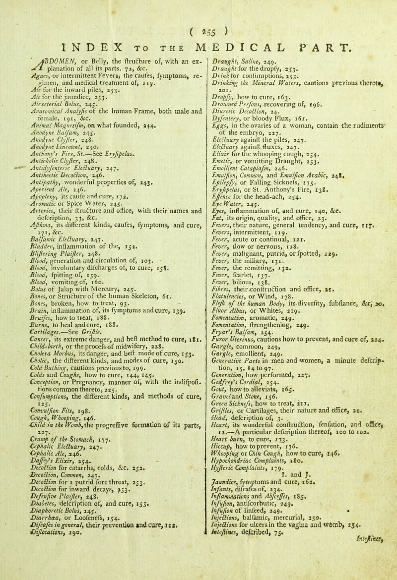 INDEX to the MEDICAL PART. ' ABDOMEN, or Belly, the ftrufture of, with an ex- ^fj. planation of all its parts. 72, &c. Agues, or intermittent Fevers, the caufes, fymptoms, re- gimen, and medical treatment of, 119. Ale for the inward piles, 253. Ale for the jaundice, 253. Alcxeterial Bolus, 245. Anatomical Analyjis of the human Frame, both male and female, 191, Sec. Animal Magnetifm,-ot\ what founded, 344, Anodyne Balfam, 245. Anodyne Clyfhr, 248. Anodyne Linenrent, 250. Anthony's Fire, St.—See Ery/ipelas. Anticholic Clyjhr, 248. Antidyfenteric EleBuary, 247. Antihcctic DecoBion, 246. Antipathy, wonderful properties of, 143. Aperient Ale, 246. Apoplexy, its caufe and cure, 172. Aromatic or Spice Water, 245. Arteries, their Itrufture and office, with their names and defcription, 33, &c. AJlhma, its different kinds, caufes, fymptoms-, and cure, 171, Sec. Balfamic EleBuary, 247. Bladder, inflammation of the, 151. Blijlcring Plaijter, 248. Blood, generation and circulation of, 103. Blood, involuntary difcharges of, to cure, ijS. Blood, fpitting of, 159. Blood, vomiting of, 160. Bolus of Jalap with Mercury, 245. Bones, or Structure of the human Skeleton, 61. Bones, broken, how to treat, 93. Brain, inflammation of, its fymptoms and cure, 139. Bruifes, how to treat, 188. Burns, to heal and cure, 188. Cartilages.—See Griftle. Cancer, its extreme danger, and bed method to cure, 181. Child-birth, or theprocefsof midwifery, 228. Chokra Morbus, its danger, and belt mode of cure, 153. Cholic, the different kinds, and modes of cure, 150. Cold Bathing, cautions previous to, 199. Colds and Coughs, how to cure, 144, 145- Conception, or Pregnancy, manner of, with the indifpofi- tions common thereto, 225. Confumptions, the different kinds, and methods of cure, 125. Convuljion Fits, 198. Cough, Whooping, 146. Child in the Womb, the progreffive formation of its parts, 227. Cramp of the Stomach, 177. Cephalic EleBuary, 247. Cephalic Ale, 346. Daffey's Elixir, 254. Decotlion for catarrhs, colds, &c. 351.. DecoElion, Common, 247. Decotlion for a putrid fore throat, 253. Decotlion for inward decays, 253. Defenfive Plaifter, 148. Diabetes, tlefcription of, and cure, 155. Diaphoretic Bolus, 245. Diarrhaa, or Loofenefs, 154. Difeafes in general, their prevention and cure, \ ■t)iflocationst 190. Draught, Saline, 249. Draught for the dropfy, 253. Drink for confumptions, 253. Drinking the Mineral Waters, cautions previous thereto, 201. Dropfy, how to cure, 163. DrownedPerfons, recovering of, 196. Diuretic Decotlion, 24. Dyfcntery, or bloody Flux, 161. Eggs, in the ovaries of a woman, contain the rudiments'1 of the embryo, 227. EleBuary againfl the piles, 247. EleBuary againfl fluxes, 247. Elixir for the whooping cough, 254. Emetic, or vomitting Draught, 253. Emollient Cataplafm, 246. Emulfion, Common, and Emuljion Arabic, 248, Epilepfy, or Falling Sicknefs, 175. Eryfipelas, or St. Anthony's Fire, 138. Ejfence for the head-ach, 254.. Eye Water, 245. Eyes, inflammation of, and cure, 140, See. Fat, its origin, quality, and office, 23. Fevers, their nature, general tendency, and cure, 117. Fevers^ intermittetat, 119. Fever, acute or continual, 12 r. Fever, flow or nervous, 128. Fever, malignant, putrid, or fpotted, 129. Fever, the miliary, 131. Fever, the remitting, .132* Fever, fcarlet, 137. Fever, bilious, 138. Fibres, their conitruction and office, at. Flatulencies, or Wind, 178. Flejh of the human Body, its diverfity, fubflance, Sec, 30. Fluor Albus, or Whites, 219. Fomentation, aromatic, 249. Fomentation, ftrengthening, 249. Fryar's Balfam, 254. Furor Uterinus, cautions how to prevent, and cure of, 224. Gargle, common, 249, Gargle, emollient, 249. Generative Parts in men and women, a minute defcrip- tion, 15, 84 to 97. Generation, how performed, 227.. Godfrey's Cordial, 254. Gout, how to alleviate, 165. Gravel and Stone, 156. Green Sicknefs, how to treat, in. Griftles, or Cartilages, their nature and office, 3$. Head, defcription of, 3. Heart, its wonderful conirru&ion, fenfation, and officej 12.—A particular defcription thereof, 100 to 102* Heart burn, to cure, 173. Hiccup, how to prevent, 176. Whooping or Chin Cough, how to curef .146. Hypochondriac Complaints, i8o. Hyjleric Complaints, 179. I. and J. Jaundice, fymptoms and cure, -162. Infants, difeafes of, 234. Inflammations and Abfceffes, 185. Infufion, antifcorbutic, 249. Irfufion of linfeed, 249. • InjeBions, balfamic, mercurial, 250. Inje&ions for ulcers in the vagina and W©mb> 254. hte/linesf described, 75. InttJlintSf