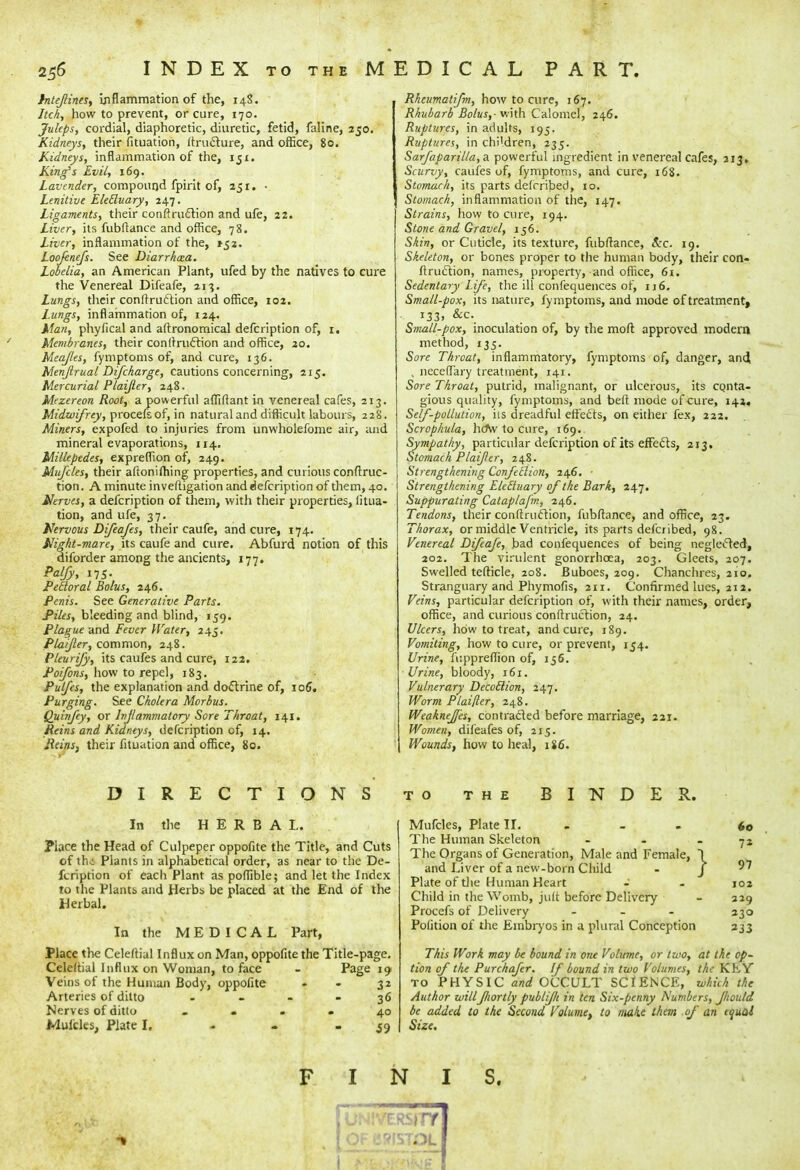 256* INDEX to the MEDICAL PART. lntejlines, inflammation of the, 14S. Itch, how to prevent, or cure, 170. Juleps, cordial, diaphoretic, diuretic, fetid, faline, 250. Kidneys, their fituation, ftructure, and office, 80. Kidneys, inflammation of the, iji. King's Evil, 169. Lavender, compound fpirit of, 251. • Lenitive Elecluary, 247. Ligaments, their conftruction and ufe, 22. Liver, its fubftance and office, 78. Liver, inflammation of the, 152. Loofenefs. See Diarrhcea. Lobelia, an American Plant, ufed by the natives to cure the Venereal Difeafe, 213. Lungs, their conftruction and office, 102. Lungs, inflammation of, 124. Man, phyfical and aftronomical defcription of, 1. Membranes, their conftruction and office, 20. Meajles, fymptoms of, and cure, 136. Menjlrual Difckarge, Cautions concerning, 215. Mercurial Plaijler, 248. Mezereon Root, a powerful affiftant in venereal cafes, 213. Midwifrey, procefs of, in natural and difficult labours, 228. Miners, expofed to injuries from unwholefome air, and mineral evaporations, 114. Millepedes, expreffion of, 249. Mufcles, their aftonifliing properties, and curious conftruc- tion. A minute inveftigation and defcription of them, 40. Nerves, a defcription of them, with their properties, litua- tion, and ufe, 37. Nervous Difeafes, their caufe, and cure, 174. Night-mare, its caufe and cure. Abfurd notion of this diforder among the ancients, 177. Palfy, 175. Pecloral Bolus, 246. Penis. See Generative Parts. Piles, bleeding and blind, 159. Plague and Fever Water, 245. Plaijler, common, 248. Pleurify, its caufes and cure, 122. Poifons, how to repel, 183. Pulfcs, the explanation and doctrine of, 106. Purging. See Cholera Morbus. Quinfey, or Inflammatory Sore Throat, 141. Reins and Kidneys, defcription of, 14. Reins, their fituation and office, 80. Rheumatifm, how to cure, 167. Rhubarb Bolus,- with Calomel, 246. Ruptures, in adults, 195. Ruptures, in children, 235. Sarfaparilla, a powerful ingredient in venereal cafes, 313. Scurvy, caufes of, fymptoms, and cure, 168. Stomach, its parts defrribed, 10. Stomach, inflammation of the, 147. Strains, how to cure, 194. Stone and Gravel, 156. Skin, or Cuticle, its texture, fubftance, Sec. 19. Skeleton, or bones proper to the human body, their con- ftruction, names, property, and office, 61. Sedentary Life, the ill confequences of, 116. Small-pox, its nature, fymptoms, and mode of treatment, 133, &c. Small-pox, inoculation of, by the mod approved modern method, 135. Sore Throat, inflammatory, fymptoms of, danger, and, , neceffary treatment, 141. Sore Throat, putrid, malignant, or ulcerous, its CQnta- gious quality, fymptoms, and belt mode of cure, 142, Self-pollution, iis dreadful effects, on either fex, 222. Scrophula, hoV to cure, 169. Sympathy, particular defcription of its effects, 213. Stomach Plaijler, 248. Strengthening Confeclion, 246. ■ Strengthening ElcEtuary of the Bark, 247. Suppurating Cataplafm, 24.6. Tendons, their conftruction, fubftance, and office, 23. Thorax, or middle Ventricle, its parts defcribed, 98. Venereal Difeafe, bad confequences of being neglected, 202. The virulent gonorrhoea, 203. Gleets, 207. Swelled tefticle, 208. Buboes, 209. Chanchres, 210. Stranguary and Phymofis, 2ir. Confirmed lues, 212. Veins, particular defcription of, with their names, order, office, and curious conftruction, 24. Ulcers, how to treat, and cure, 1S9. Vomiting, how to cure, or prevent, 154. Urine, fuppreflion of, 156. Urine, bloody, 161. Vulnerary Decoilion, 247. Worm Plaijler, 248. Weaknejfes, contracted before marriage, 221. Women, difeafes of, 215. Wounds, how to heal, 186. DIRECTIONS to the BINDER. In the HERBAL. Place the Head of Culpeper oppofite the Title, and Cuts of th-i Plants in alphabetical order, as near to the De- fcription of each Plant as poffible; and let the Index to the Plants and Herbs be placed at the End of the Herbal. In the MEDICAL Part, Place the Celeftial Influx on Man, oppofite the Title-page. Celeftial Influx on Woman, to face - Page 19 Veins of the Human Body, oppofite - - 31 Arteries of ditto .... 36 Nerves of ditto • . - 40 Muicles, Plate I. - - $9 Mufcles, Plate II. The Human Skeleton The Organs of Generation, Male and Female, and Liver of a new-born Child Plate of die Human Heart Child in the Womb, jult before Delivery Procefs of Delivery - Polition of the Embryos in a plural Conception 60 7* 97 102 229 330 333 This Work may be bound in one Volume, or two, at the op- tion of the Purchafer. If bound in two Volumes, the KLY to PHYSIC and OCCULT SCIENCE, which the Author willfiortly publfli in ten Six-penny Numbers, Jhould be added to the Second Volume, to make them of an equal Size. FINIS.