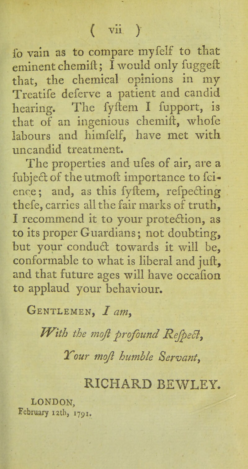 ( ) fo vain as to compare myfelf to that eminent chemift; I would only fuggeil that, the chemical opinions in my Treatife deferve a patient and candid hearing. The fyftem I fupport, is that of an ingenious chemift, whofe labours and himfelf, have met with uncandid treatment. The properties and ufes of air, are a fubjeclof theutmoft importance to fci- ence; and, as this fyftem, refpe6ling thefe, carries all the fair marks of truth, I recommend it to your prote6lion, as to its proper Guardians; not doubting, but your condud towards it will be, conformable to what is Hberal and juft, and that future ages will have occafion to applaud your behaviour. Gentlemen, / am^ TVith the moji profound RefpeEi^ Your mojl humble Servant^ RICHARD BEWLEY. LONDON, February uth, 1791.