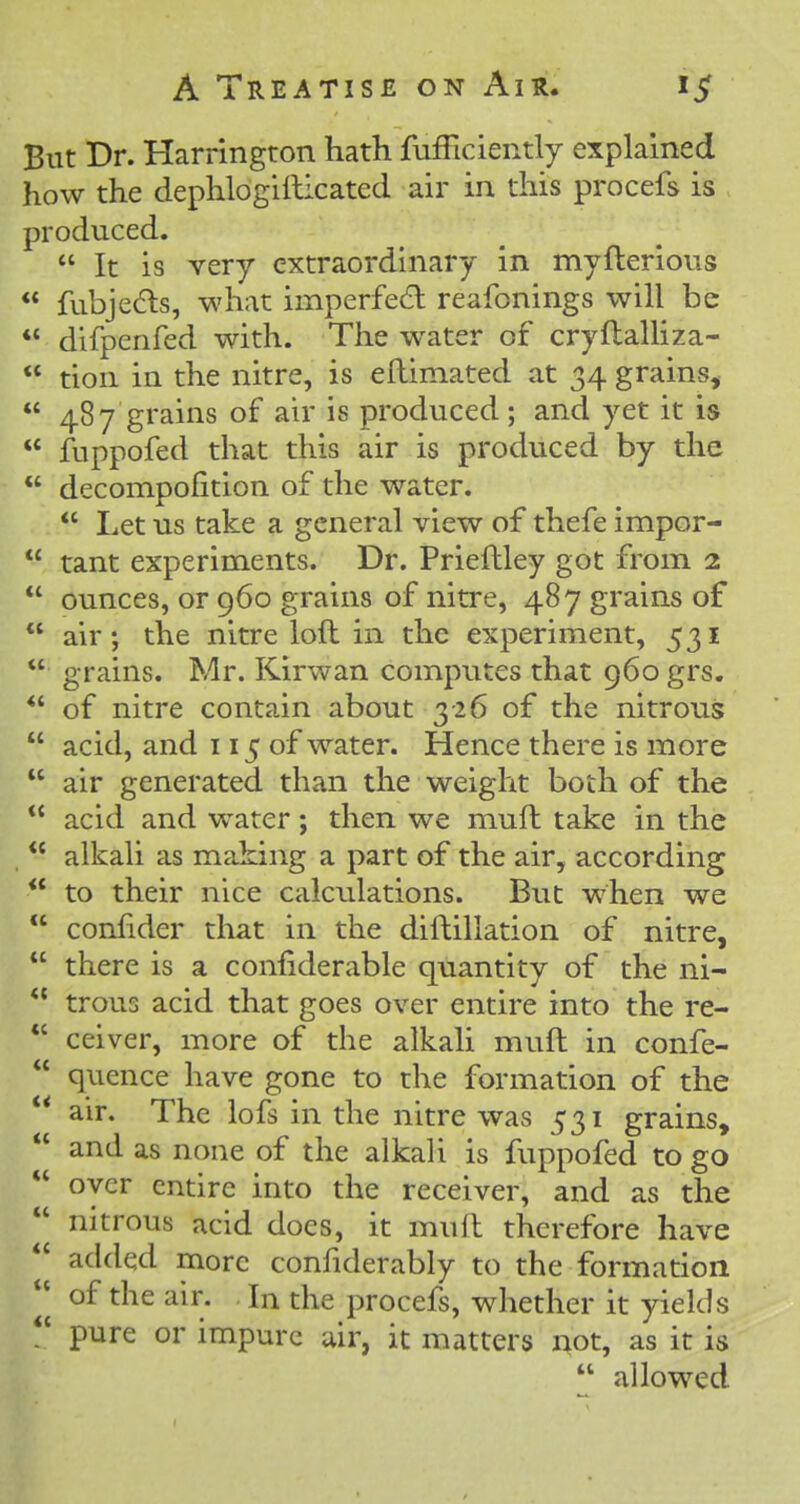 But Dr. Harrington hath fufFiciently explained how the dephlogiftlcated air in this procefs is produced.  It is very extraordinary in myfterious  fubjedls, what imperfedl reafonings will be  difpenfed with. The water of cryftalHza-  tion in the nitre, is ellimated at 34 grains,  487 grains of air is produced; and yet it is  fuppofed that this air is produced by the  decompofition of the water.  Let us take a general view of thefe impor-  tant experiments. Dr. Prieftley got from 2  ounces, or 960 grains of nitre, 487 grains of  air; the nitre loft in the experiment, 531  grains. Mr. Kirwan computes that 960 grs. *' of nitre contain about 3-26 of the nitrous  acid, and 115 of water. Hence there is more  air generated than the weight both of the *' acid and water; then we muft take in the  alkali as making a part of the air, according ** to their nice calculations. But when we  conlider that in the diftillation of nitre,  there is a confiderable quantity of the ni-  trous acid that goes over entire into the re- *' ceiver, more of the alkali muft in confe-  quence have gone to the formation of the  air. The lofs in the nitre was 531 grains,  and as none of the alkali is fuppofed to go oyer entire into the receiver, and as the nitrous acid does, it muft therefore have added more confiderably to the formation of the air. In the procefs, whether it yields  pure or impure air, it matters not, as it is  allowed
