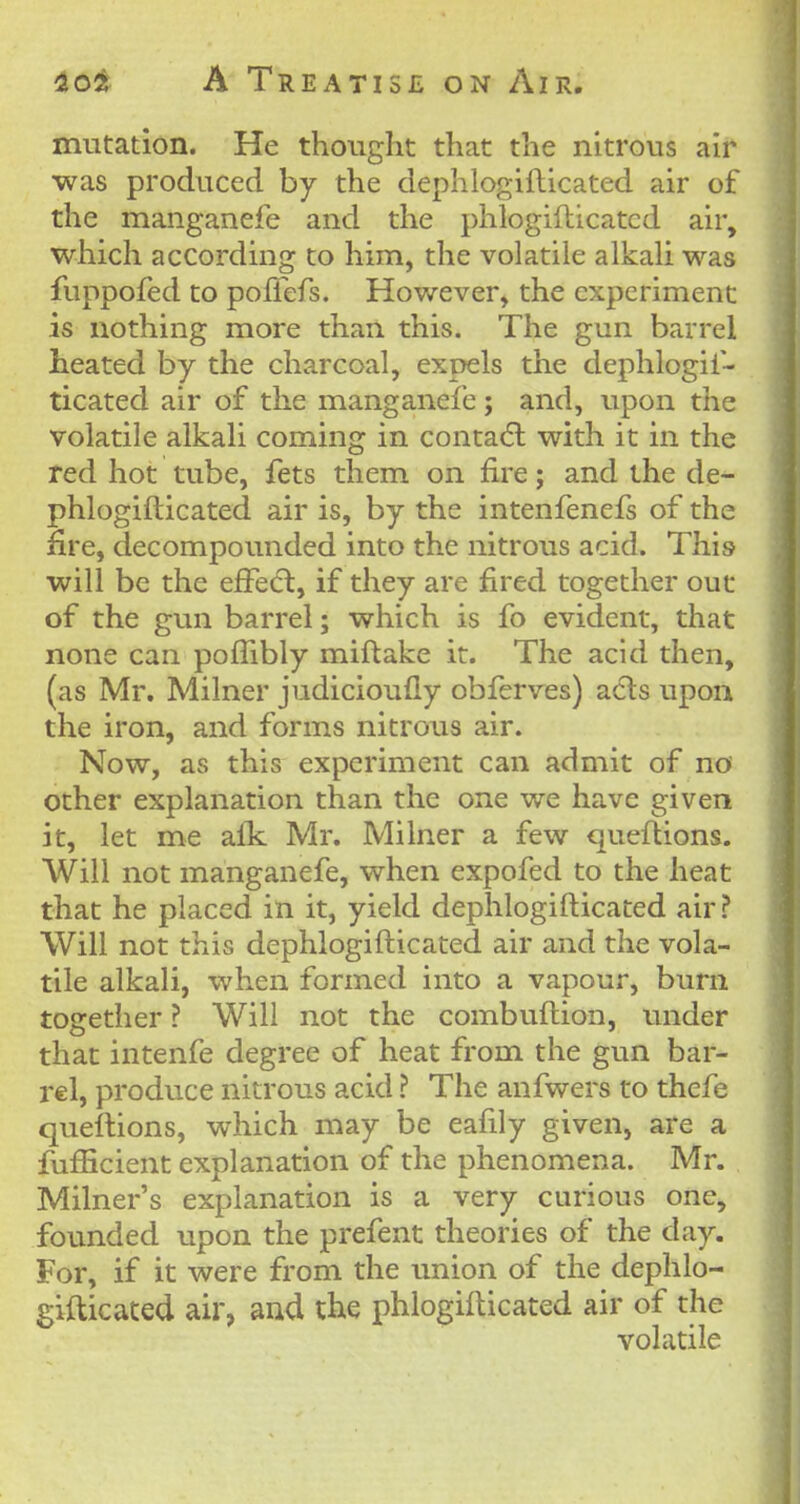 mutation. He thought that the nitrous air was produced by the dephlogiflicated air of the manganefe and the phlogifticated air, which according to him, the volatile alkaU was fuppofed to polTefs. However, the experiment is nothing more than this. The gun barrel heated by the charcoal, expels the dephlogii- ticated air of the manganefe; and, upon the volatile alkali coming in conta(5l with it in the red hot tube, fets them on fire; and the de- phlogiflicated air is, by the intenfenefs of the fire, decompounded into the nitrous acid. This will be the effed:, if they are fired together out of the gun barrel; which is fo evident, that none can pofTibly miftake it. The acid then, (as Mr. Milner judicioufly obferves) acls upon the iron, and forms nitrous air. Now, as this experiment can admit of no other explanation than the one we have given it, let me afk Mr. Milner a few queflions. Will not manganefe, when expofed to the heat that he placed in it, yield dephlogiflicated air ? Will not this dephlogiflicated air and the vola- tile alkali, when formed into a vapour, burn together ? Will not the combuflion, under that intenfe degree of heat from the gun bar- rel, produce nitrous acid ? The anfwers to thefe queflions, which may be eafily given, are a fufficient explanation of the phenomena. Mr. Milner's explanation is a very curious one, founded upon the prefent theories of the day. For, if it were from the union of the dephlo- giflicated air, and the phlogifticated air of the volatile