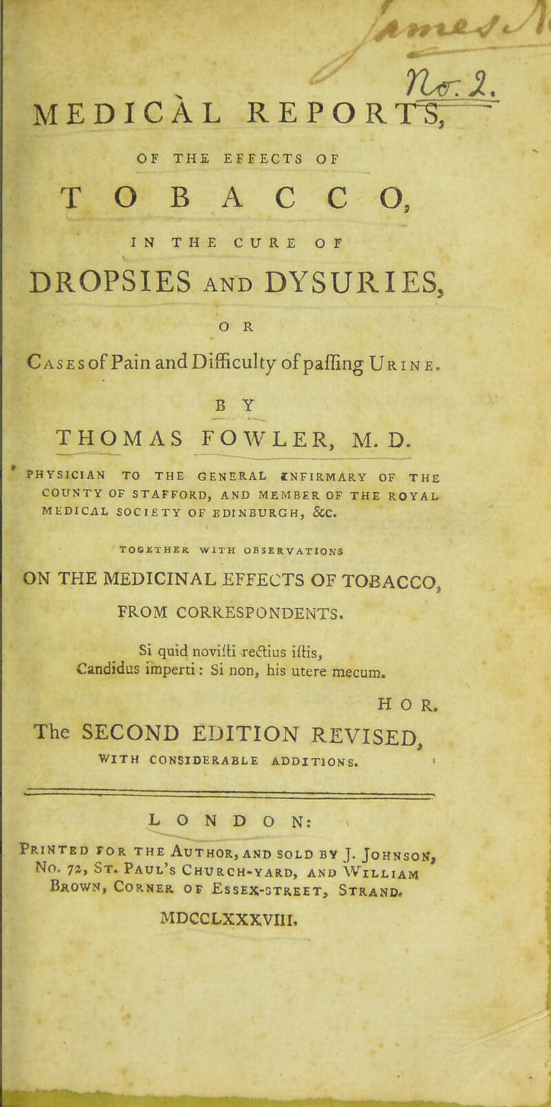 MEDICAL REPORTS; OF THE EFFECTS OF TOBACCO, IN THE CURE OF DROPSIES and DYSURIES, O R Cases of Pain and Difficulty of paffing Urine. B Y THOMAS FOWLER, M. D. * PHYSICIAN TO THE GENERAL INFIRMARY OF THE COUNTY OF STAFFORD, AND MEMBER OF THE ROYAL MEDICAL SOCIETY OF EDINBURGH, &C. TOGETHER WITH OBSERVATIONS ON THE MEDICINAL EFFECTS OF TOBACCO, FROM CORRESPONDENTS. Si quid novilti reftius iftis, Candidus imperti: Si non, his utere mecum. H O R. The SECOND EDITION REVISED, WITH CONSIDERABLE ADDITIONS. 1 LONDON: Printed for the Author, and sold by J. Johnson, No. 72, St. Paul's Church-yard, and William Brown, Corner of Essex-street, Strand. MDCCLXXXVIII.