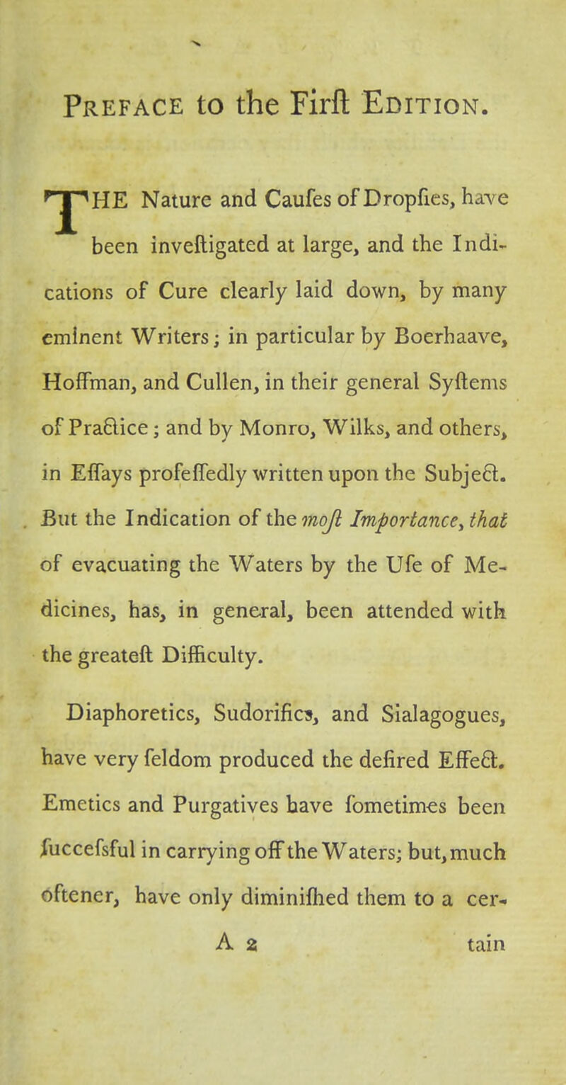 Preface to the Firfl: Edition HE Nature and Caufes of Bropftes, have been inveftigated at large, and the Indi- cations of Cure clearly laid down, by many eminent Writers; in particular by Boerhaave, Hoffman, and Cullen, in their general Syftems of Practice; and by Monro, Wilks, and others, in Effays profeffedly written upon the Subject. But the Indication of the mojl Importance\ that of evacuating the Waters by the Ufe of Me- dicines, has, in general, been attended with the greateft Difficulty. Diaphoretics, Sudorifics, and Sialagogues, have very feldom produced the defired Effect. Emetics and Purgatives have fometimes been fticcefsful in carrying off the Waters; but, much oftener, have only diminished them to a cer- A 2 tain