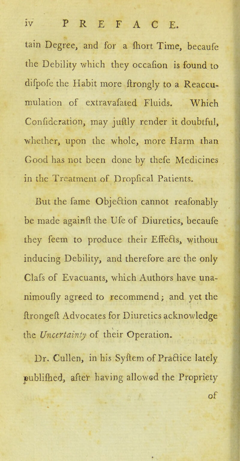 tain Degree, and for a fhort Time, becaufe the Debility winch they occafion is found to difpofe the Habit more ftrongly to a Reaccu- mulation of extravafated Fluids. Which Confideration, may juftly render it doubtful, ■whether, upon the whole, more Harm than Good has not been done by thefe Medicines in the Treatment of Dropfical Patients. But the fame Objection cannot reafonably be made againft the Ufe of Diuretics, becaufe they feem to produce their Effects, without inducing Debility, and therefore are the only Clafs of Evacuants, which Authors have una- nimoufly agreed to recommend; and yet the Itrongefl: Advocates for Diuretics acknowledge the Uncertainty of their Operation. Dr. Cullen, in his Syftem of Practice lately Dublifhed, after having allowed the Propriety of