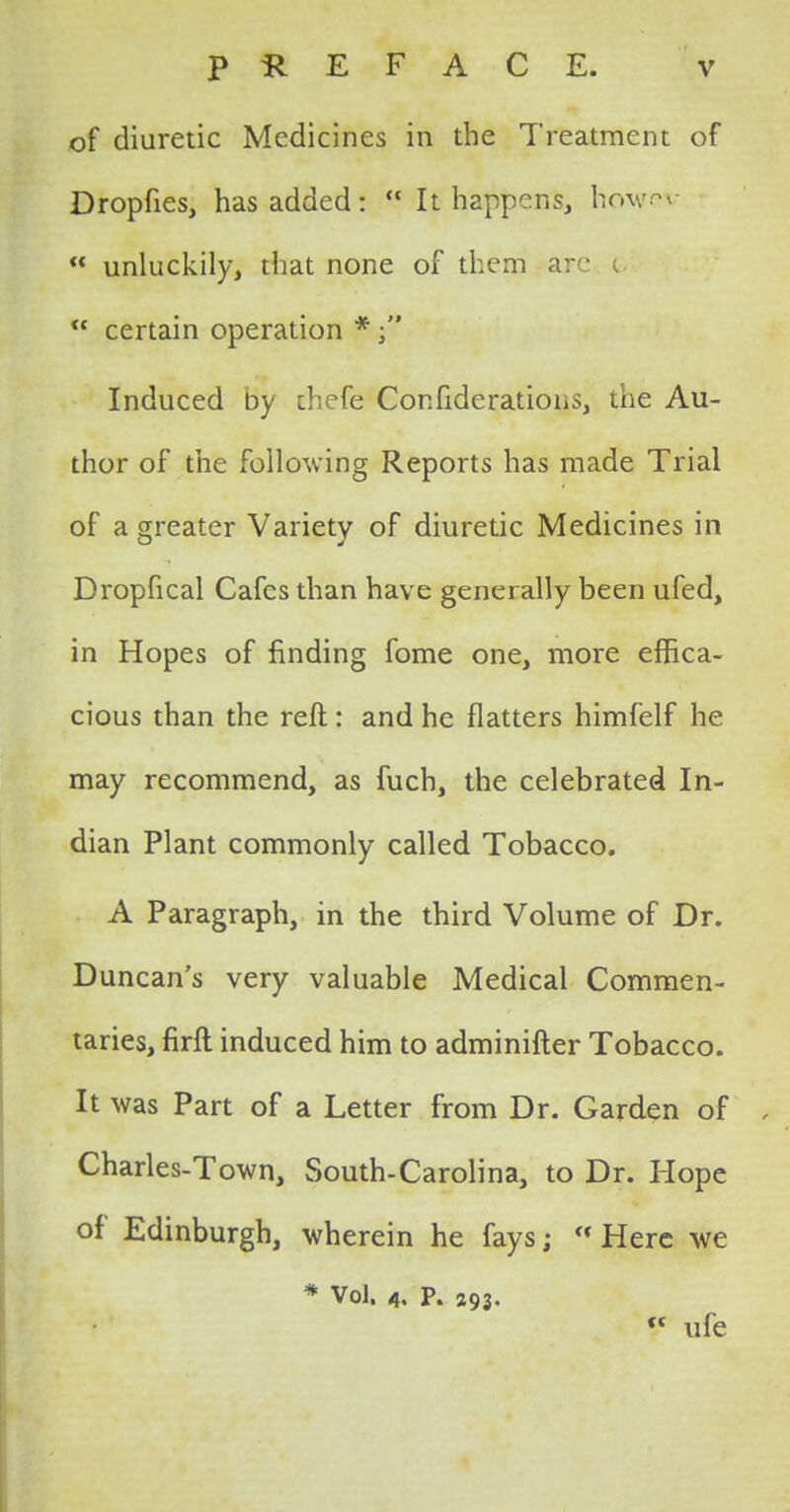 of diuretic Medicines in the Treatment of Dropfies, has added:  It happens, howev  unluckily, that none of them are c  certain operation *  Induced by thefe Confiderations, the Au- thor of the following Reports has made Trial of a greater Variety of diuretic Medicines in Dropfical Cafes than have generally been ufed, in Hopes of finding fome one, more effica- cious than the reft: and he flatters himfelf he may recommend, as fuch, the celebrated In- dian Plant commonly called Tobacco. A Paragraph, in the third Volume of Dr. Duncan's very valuable Medical Commen- taries, firft induced him to adminifter Tobacco. It was Part of a Letter from Dr. Garden of Charles-Town, South-Carolina, to Dr. Hope of Edinburgh, wherein he fays;  Here we * Vol. 4. p. 393. V ufe