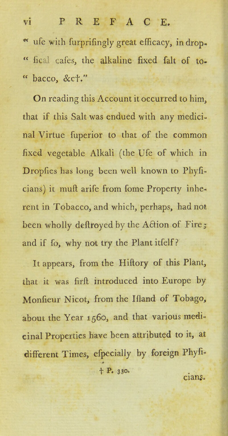 w ufe with furprifingly great efficacy, in drop-  ficai cafes, the alkaline fixed fait of to-  bacco, &cf On reading this Account it occurred to him, that if this Salt was endued with any medici- nal Virtue fuperior to that of the common fixed vegetable Alkali (the Ufe of which in Dropfies has long been well known to Phyfi- cians) it muft arife from fome Property inhe- rent in Tobacco, and which, perhaps, had not been wholly deftroyed by the Aclion of Fire; and if fo, why not try the Plant itfelf? It appears, from the Hiftory of this Plant, that it was firft introduced into Europe by Monfieur Nicot, from the Ifland of Tobago, about the Year 1560, and that various medi- cinal Properties have been attributed to it, at different Times, efpecially by foreign Phyfi- t P. 330. cians.