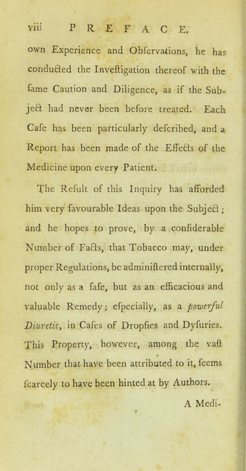 own Experience and Obfervations, he has conducted the Inveftigation thereof with the fame Caution and Diligence, as if the Sub- ject had never been before treated. Each Cafe has been particularly defcribed, and a Report has been made of the Effects of the Medicine upon every Patient. The Refult of this Inquiry has afforded him very favourable Ideas upon the Subjecl; and he hopes to prove, by a confiderable Number of Facts, that Tobacco may, under proper Regulations, be adminiftered internally, not only as a fafe, but as an efficacious and valuable Remedy; efpecially, as a powerful Diuretky in Cafes of Dropfies and Dyfuries. This Property, however, among the vaft Number that have been attributed to it, feems fearcely to have been hinted at by Authors. A Medi-