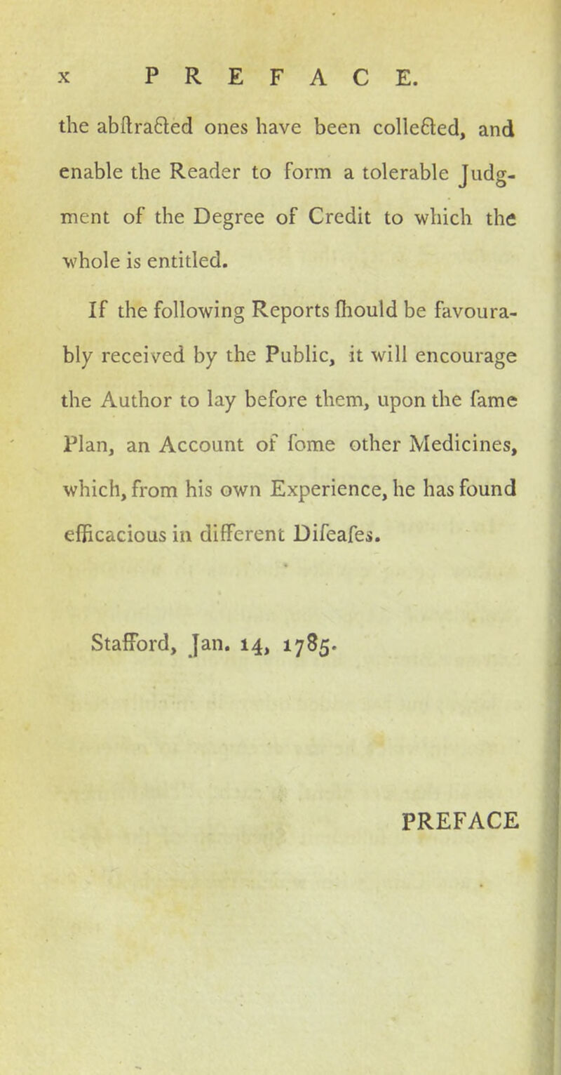 the abftrafted ones have been collected, and enable the Reader to form a tolerable Judg- ment of the Degree of Credit to which the whole is entitled. If the following Reports ihould be favoura- bly received by the Public, it will encourage the Author to lay before them, upon the fame Plan, an Account of fome other Medicines, which, from his own Experience, he has found efficacious in different Difeafei. Stafford, Jan. 14, 1785. PREFACE