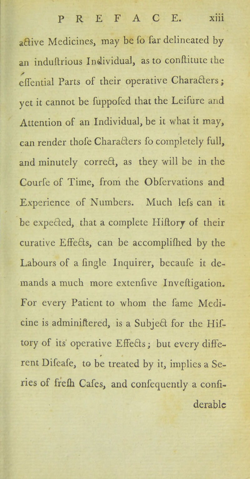 a&ive Medicines, may be fo far delineated by an induftrious Individual, as to conftitute the effential Parts of their operative Characters; yet it cannot be fuppofed that the Leifure and Attention of an Individual, be it what it may, can render thofe Characters fo completely full, and minutely correct, as they will be in the Courfe of Time, from the Obfervations and Experience of Numbers. Much lefs can it be expected, that a complete Hiftory of their curative Effects, can be accomplished by the Labours of a fingle Inquirer, becaufe it de- mands a much more extenfive Invefiigation. For every Patient to whom the fame Medi- cine is adminiftered, is a Subject for the Hif- tory of its operative Effe&s; but every diffe- rent Difeafe, to be treated by it, implies a Se- ries of frefh Cafes, and confequently a confi- derablc