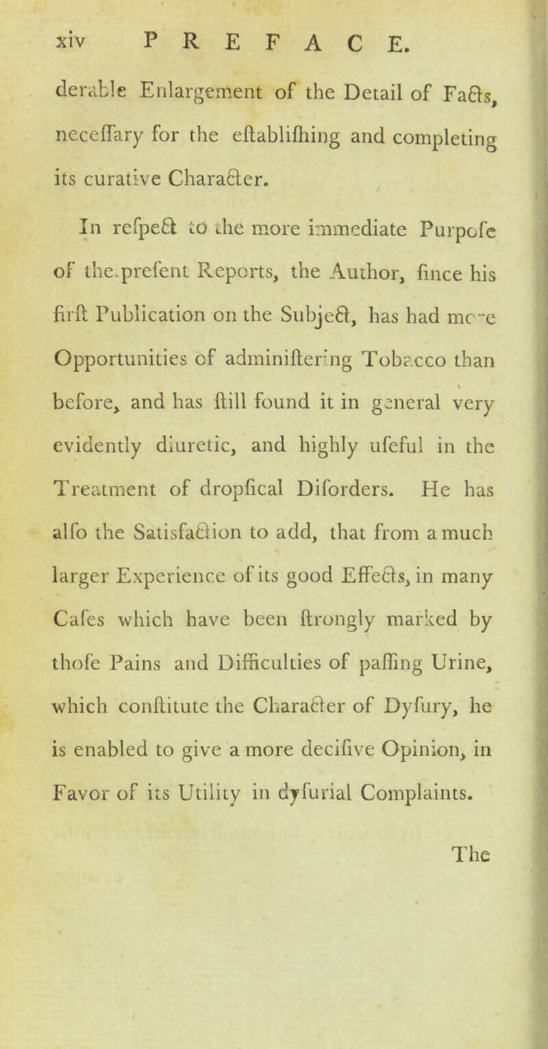 derailc Enlargement of the Detail of Fa&s, neceffary for the eftablifhing and completing its curative Character. In refpeft td die more immediate Purpcfc of the-prefent Reports, the Author, fince his firft Publication on the Subject, has had mc c Opportunities cf adminiftenng Tobacco than before, and has ftill found it in general very evidently diuretic, and highly ufeful in the Treatment of dropfical Diforders. He has alio the Satisfaction to add, that from a much larger Experience of its good Eff ects, in many Cafes which have been ftrongly marked by thofe Pains and Difficulties of paffing Urine, which conflitutc the Character of Dyfury, he is enabled to give a more decifive Opinion, in Favor of its Utility in dyfurial Complaints. The