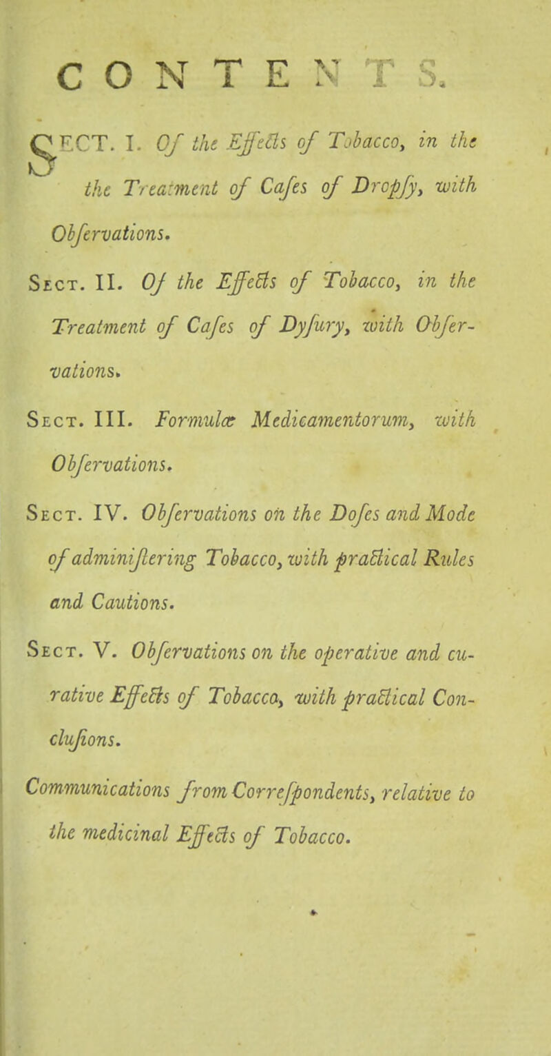 (^r.CT. I. Of the Effects of Tobacco, in the the Treatment of Cafes of Drcpjy, with Ohfervations. Sect. II. Oj the Effects of Tobacco, in the Treatment of Cafes of Dyjury, with Ohfer- vations* Sect. III. Formula? Medicamentorum, with Ohfervations. Sect. IV. Ohfervations on the Dofes and Mode of adminijlering Tobacco, with practical Rules and Cautions. Sect. V. Ohfervations on the operative and cu- rative Effects of Tobacco, 'with practical Con- clujions. Communications from Correspondents, relative to the medicinal Effects of Tobacco.