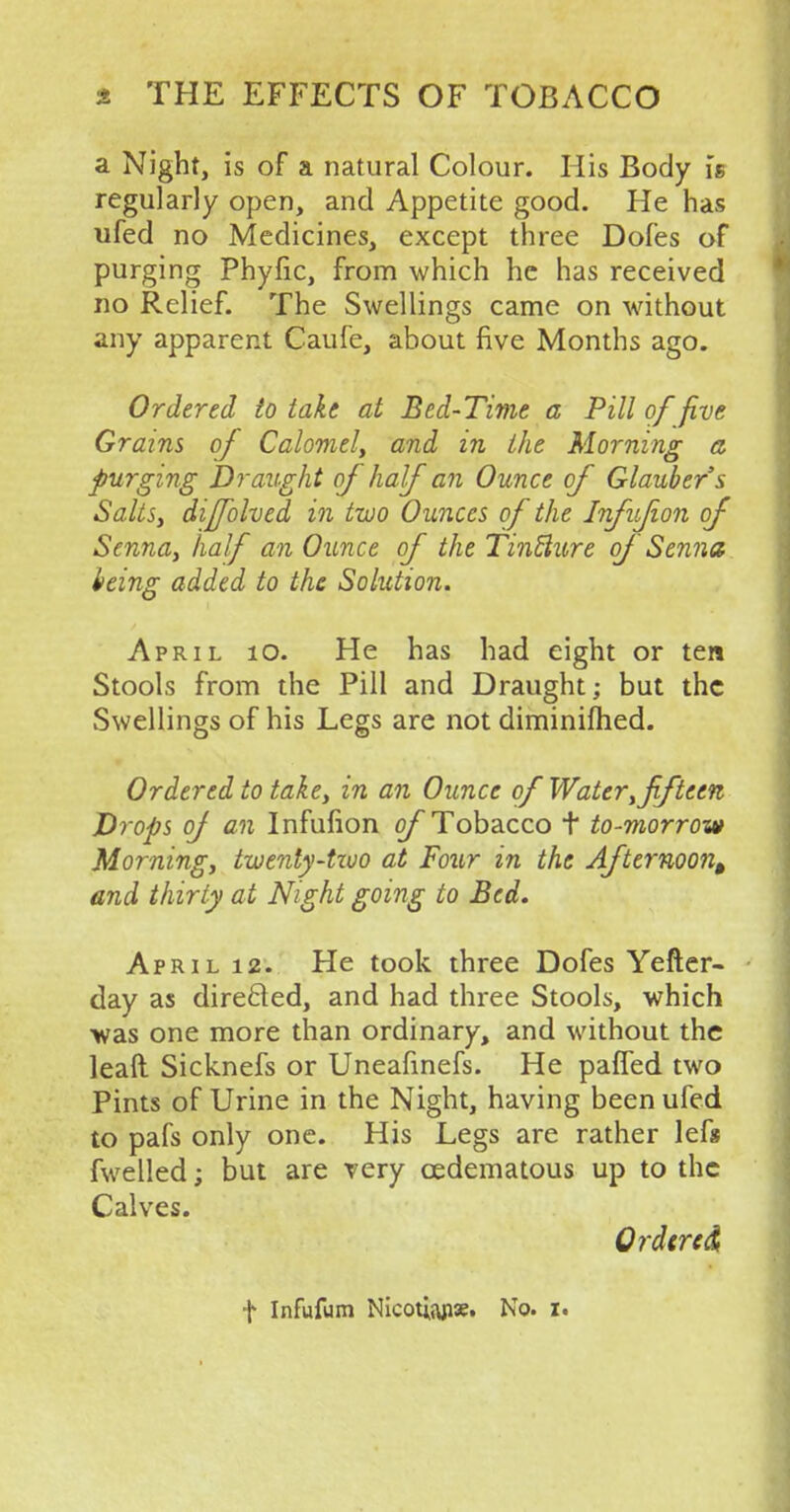 a Night, is of a natural Colour. His Body is regularly open, and Appetite good. He has ufed no Medicines, except three Dofes of purging Phyfic, from which he has received no Relief. The Swellings came on without any apparent Caufe, about five Months ago. Ordered to take at Bed-Time a Pill of five Grains of Calomel, and in the Morning a purging Draught of half an Ounce of Glaubers Salts, diffolved in two Ounces of the Infvfion of Senna, half an Ounce of the Tinflure of Senna being added to the Solution. April 10. He has had eight or ten Stools from the Pill and Draught; but the Swellings of his Legs are not diminifhed. Ordered to take, in an Ounce of Water, fifteen Drops of an Infufion of Tobacco t to-morrow Morning, twenty-tzuo at Four in the Afternoon^ and thirty at Night going to Bed. April 12. He took three Dofes Yefter- day as directed, and had three Stools, which was one more than ordinary, and without the leaft Sicknefs or Uneafinefs. He pafled two Pints of Urine in the Night, having been ufed to pafs only one. His Legs are rather lefs fwelled; but are very cedematous up to the Calves. Ordered, f Infufum Nicotiaps. No. z«