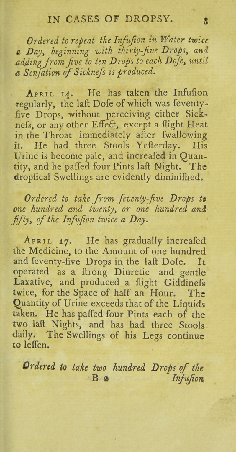 Ordered to repeat the Infujion in Water twice a Day, beginning with thirty-Jive Drops, and adding from Jive to ten Drops to each Dofe, until a Senjation of Sicknefs is produced. April 14. He has taken the Infufion regularly, the laft Dofe of which was feventy- five Drops, without perceiving either Sick- nefs, or any other Effect, except a flight Heat in the Throat immediately after fwallowing it. He had three Stools Yefterday. His Urine is become pale, and increafed in Quan- tity, and he paffed four Pints laft Night. The dropfical Swellings are evidently diminished. Ordered to take f rom feventy-five Drops to one hundred and twenty, or one hundred and fifty, of the Infufion twice a Day. April 17. He has gradually increafed the Medicine, to the Amount of one hundred and feventy-five Drops in the laft Dofe. It operated as a ftrong Diuretic and gentle Laxative, and produced a flight Giddinefs twice, for the Space of half an Hour. The Quantity of Urine exceeds that of the Liquids taken. He has paffed four Pints each of the two laft Nights, and has had three Stools daily. The Swellings of his Legs continue to leffen. Ordered to take two hundred Drops of the B & Infufion