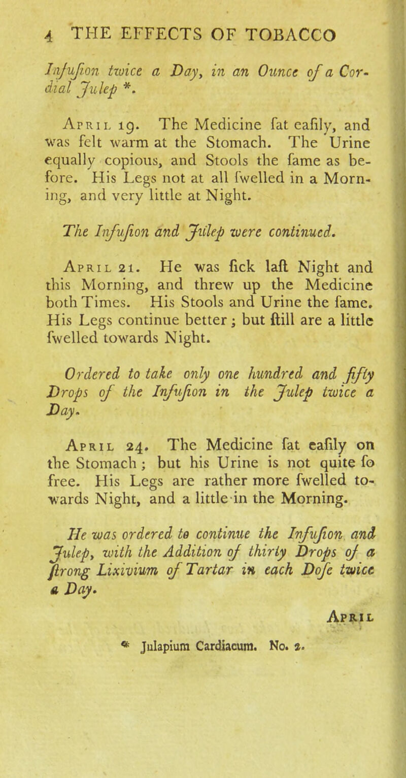 Infujion tzoice a Day, in an Ounce of a Cor- dial Julep *. April 19. The Medicine fat eafily, and was felt warm at the Stomach. The Urine equally copious, and Stools the fame as be- fore. His Legs not at all fwelled in a Morn- ing, and very little at Night. The Infujion and Jiilep were continued. April 21. He was fick laft Night and this Morning, and threw up the Medicine both Times. His Stools and Urine the fame. His Legs continue better; but ftill are a little fwelled towards Night. Ordered to take only one hundred and fifty Drops of the Infujion in the Julep twice a Day. April 24. The Medicine fat eafily on the Stomach ; but his Urine is not quite fo free. His Legs are rather more fwelled to- wards Night, and a little in the Morning. He was ordered to continue the Infujion and Julep, with the Addition of thirty Drops of a jirong Lixivium of Tartar in each Dofe twice a Day. April * Julapium Cardiacum. No. *.