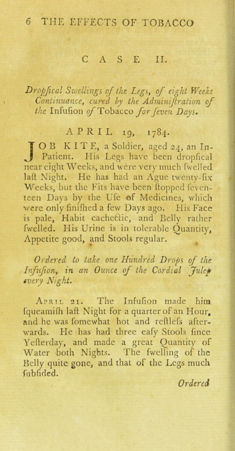 CASE II. Dropfical Swellings of the Legs, of eight Weeks i Continuance, cured by the Adminijlration of the Infufion of Tobacco for/even Days. APRIL 19, 1784. JOB K I T E, a Soldier, aged 24, an In- patient. His Legs have been dropfical near eight Weeks, and were very much {'welled lalt Night. He has had an Ague twenty-fix Weeks, but the Fits have been (topped feven- teen Days by the Ufe of Medicines, which •were only finifhcd a few Days ago. His Face is pale, Habit cachctlic, and Belly rather fwelled. His Urine is in tolerable Quantity, Appetite good, and Stools regular. Ordered to take one Hundred Drops of the Infufion, in an Ounce of the Cordial Julef rotfy Night. April 21. The Infufion made him fqueamifh lalt Night for a quarter of an Hour, and he was fomewhat hot and reftlefs after- wards. Fie has had three eafy Stools fince Yefterday, and made a great Quantity of Water both Nights. The fwelling of the Belly quite gone, and that of the Legs much fubfided. Ordered