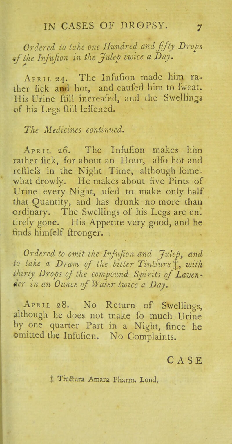 Ordered to take one Hundred and fifty Drops of the Infufion in the Julep twice a hay. April 24. The Infufion made him ra- ther fick and hot, and caufed him to fweat. His Urine ftill increafed, and the Swellings of his Legs ftill leflencd. The Medicines continued. April 26. The Infufion makes him rather fick, for about an Hour, alfo hot and reftlefs in the Night Time, although fome- what drowfy. He makes about live Pints of Urine every Night, ufed to make only half that Quantity, and has drunk no more than ordinary. The Swellings of his Legs are enl tirely gone. His Appetite very good, and he finds himfclf ftronger. Ordered to omit the Infujion and Julep, and to take a Dram oj the bitter Tincture J, with thirty Drops of the compound Spirits of Laven- der in an Ounce of Water twice a Day. April 28. No Return of Swellings, although he does not make fo much Urine by one quarter Part in a Night, fince he omitted the Infufion. No Complaints. CASE i Traflura Amara Pharm. Lond.