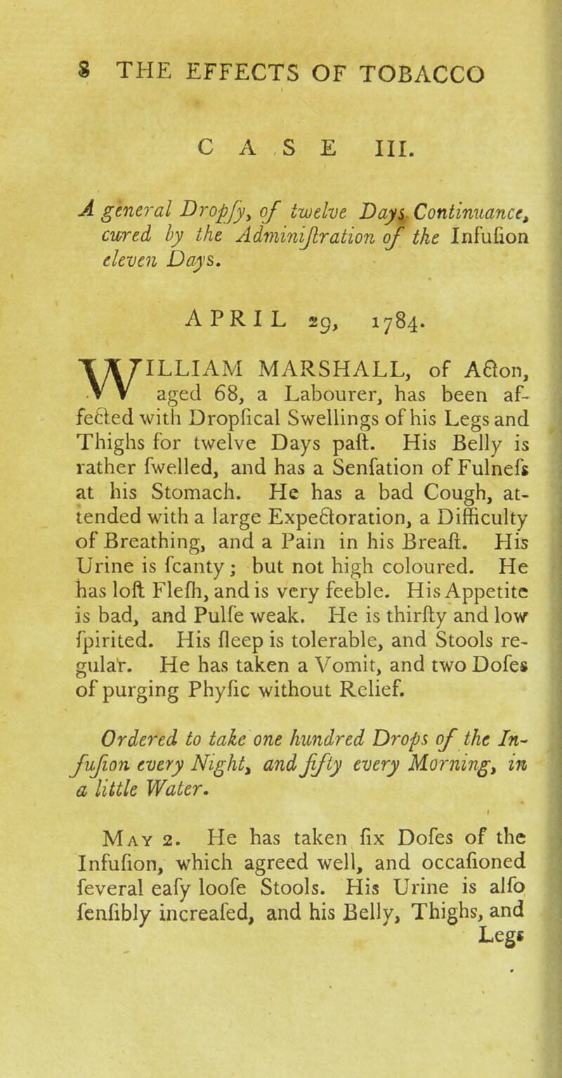 CASE III. A general Dropfy^ of twelve Day^ Continuance, cured by the Adminijlration of the Infufion eleven Days. APRIL 29, 1784. WILLIAM MARSHALL, of Afton, aged 68, a Labourer, has been af- fected with Dropfical Swellings of his Legs and Thighs for twelve Days paft. His Belly is rather fwelled, and has a Senfation of Fulnefs at his Stomach. He has a bad Cough, at- tended with a large Expectoration, a Difficulty of Breathing, and a Fain in his Breaft. His Urine is fcanty; but not high coloured. He has loft Flefh, and is very feeble. His Appetite is bad, and Pulfe weak. He is thirfty and low fpirited. His fleep is tolerable, and Stools re- gular. He has taken a Vomit, and two Dofes of purging Phyfic without Relief. Ordered to take one hundred Drops of the In~ fufion every Nighty and fifty every Mornings in a little Water. May 2. He has taken fix Dofes of the Infufion, which agreed well, and occafioned feveral eafy loofe Stools. His Urine is alfo fenfibly increafed, and his Belly, Thighs, and