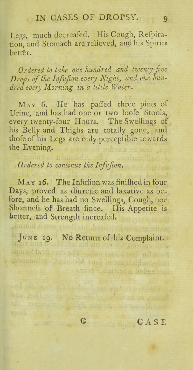 Legs, much decreafed. His Cough, Refpira- tion, and Stomach are relieved, and his Spirits better. Ordered to take one hundred and twenty-five Drops of the Infufion every Night, and one hun- dred every Morning in a little Water. May 6. He has pafled three pints of Urine, and has had one or two loofe Stools, every twenty-four Hours. The Swellings of his Belly and Thighs are totally gone, and thole of his Legs are only perceptible towards the Evening. Ordered to continue the Infufion. May 16. The Infufion was finifhed in four Days, proved as diuretic and laxative as be- fore, and he has had no Swellings, Cough, nor Shortnefs of Breath fmce. His Appetite is better, and Strength increafed. June 19. No Return of his Complaint. G CASE