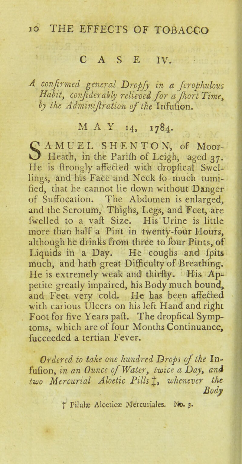 CASE IV. A confirmed, general Dropfy in a fcrophulous Habit, confiderably relieved for aJJiort Time> by the Adminijlration of the Infulion. M A Y 14, 1784. SAMUEL SHENTON, of Moor- Heath, in the Parim of Leigh, aged 37. He is ftrongly affected with dropfical Swel- lings, and his Face and Neck lo much mini- fied, that he cannot lie down without Danger of Suffocation. The Abdomen is enlarged, and the Scrotum, Thighs, Legs, and Feet, are {welled to a vail Size. His Urine is little more than half a Pint in twenty-four Hours, although he drinks from three to four Pints, of Liquids in a Day. He coughs and fpits much, and hath great Difficulty of Breathing. He is extremely weak and thirfty. His Ap- petite greatly impaired, his Body much bound, and Feet very cold. He has been affefted with carious Ulcers on his left Hand and right Foot for five Years part. The dropfical Symp- toms, which are of four Months Continuance, fucceeded a tertian Fever. Ordered to take one hundred Drops of the In- fufion, in an Ounce of Water, twice a Day, and two Mercurial Aloetic Pills J, whenever the Body | Pilulje Aloeticse Mercuiiales. No. 3.