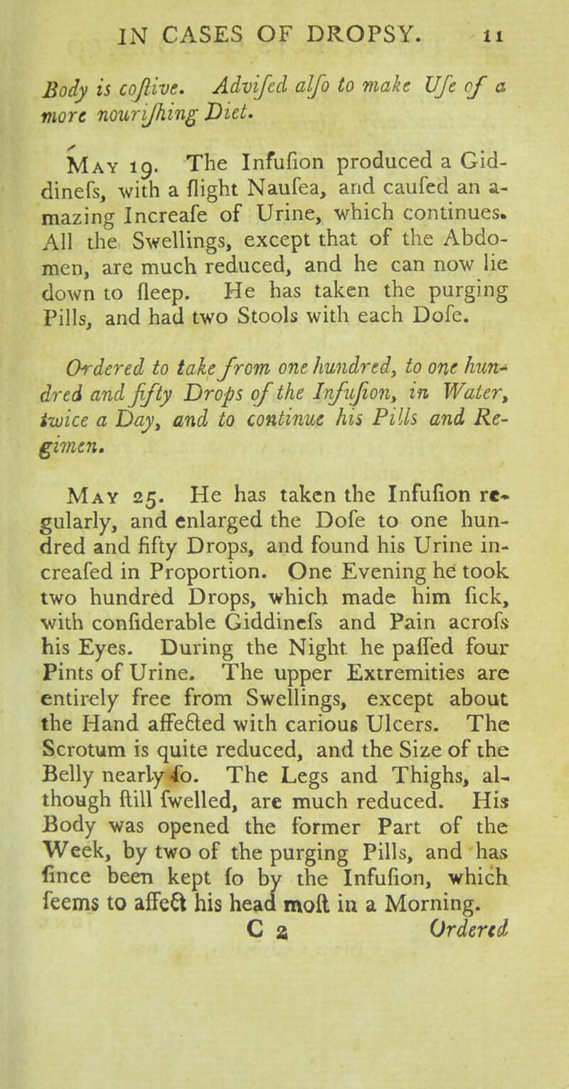 Body is cojlive. Advifed alfo to make Ufe of a more nourijhing Diet. May 19. The Infufion produced a Gid- dinefs, with a flight Naufea, and caufed an a- mazing Increafe of Urine, which continues. All the Swellings, except that of the Abdo- men, are much reduced, and he can now lie down to fleep. He has taken the purging Pills, and had two Stools with each Dofe. Ordered to take from one hundred, to one hun- dred and fifty Drops of the lnfuJion> in Watert iwice a Dayt and to continue his Pills and Re- gimen. May 25. He has taken the Infufion re- gularly, and enlarged the Dofe to one hun- dred and fifty Drops, and found his Urine in- creafed in Proportion. One Evening he took two hundred Drops, which made him fick, with conliderable Giddinefs and Pain acrofs his Eyes. During the Night, he paffed four Pints of Urine. The upper Extremities are entirely free from Swellings, except about the Hand afFe&ed with carious Ulcers. The Scrotum is quite reduced, and the Size of the Belly nearly <ib. The Legs and Thighs, al- though ftill fwelled, are much reduced. His Body was opened the former Part of the Week, by two of the purging Pills, and has fmce been kept fo by the Infufion, which feems to affeft his head molt in a Morning. C a Ordered